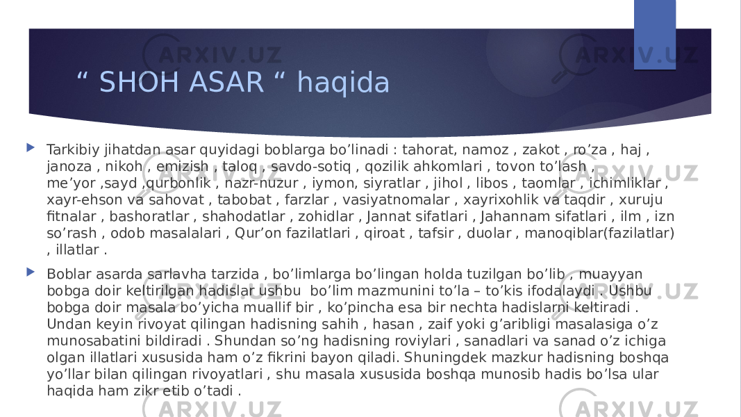 “ SHOH ASAR “ haqida  Tarkibiy jihatdan asar quyidagi boblarga bo’linadi : tahorat, namoz , zakot , ro’za , haj , janoza , nikoh , emizish , taloq , savdo-sotiq , qozilik ahkomlari , tovon to’lash , me’yor ,sayd ,qurbonlik , nazr-nuzur , iymon, siyratlar , jihol , libos , taomlar , ichimliklar , xayr-ehson va sahovat , tabobat , farzlar , vasiyatnomalar , xayrixohlik va taqdir , xuruju fitnalar , bashoratlar , shahodatlar , zohidlar , Jannat sifatlari , Jahannam sifatlari , ilm , izn so’rash , odob masalalari , Qur’on fazilatlari , qiroat , tafsir , duolar , manoqiblar(fazilatlar) , illatlar .  Boblar asarda sarlavha tarzida , bo’limlarga bo’lingan holda tuzilgan bo’lib , muayyan bobga doir keltirilgan hadislar ushbu bo’lim mazmunini to’la – to’kis ifodalaydi . Ushbu bobga doir masala bo’yicha muallif bir , ko’pincha esa bir nechta hadislarni keltiradi . Undan keyin rivoyat qilingan hadisning sahih , hasan , zaif yoki g’aribligi masalasiga o’z munosabatini bildiradi . Shundan so’ng hadisning roviylari , sanadlari va sanad o’z ichiga olgan illatlari xususida ham o’z fikrini bayon qiladi. Shuningdek mazkur hadisning boshqa yo’llar bilan qilingan rivoyatlari , shu masala xususida boshqa munosib hadis bo’lsa ular haqida ham zikr etib o’tadi . 