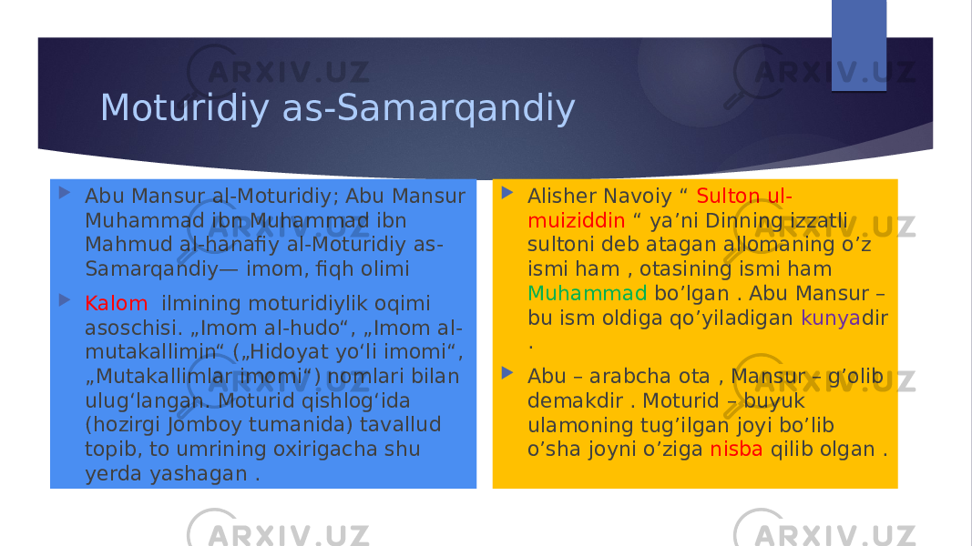 Moturidiy as-Samarqandiy  Abu Mansur al-Moturidiy; Abu Mansur Muhammad ibn Muhammad ibn Mahmud al-hanafiy al-Moturidiy as- Samarqandiy— imom, fiqh olimi  Kalom ilmining moturidiylik oqimi asoschisi. „Imom al-hudo“, „Imom al- mutakallimin“ („Hidoyat yoʻli imomi“, „Mutakallimlar imomi“) nomlari bilan ulugʻlangan. Moturid qishlogʻida (hozirgi Jomboy tumanida) tavallud topib, to umrining oxirigacha shu yerda yashagan .  Alisher Navoiy “ Sulton ul- muiziddin “ ya’ni Dinning izzatli sultoni deb atagan allomaning o’z ismi ham , otasining ismi ham Muhammad bo’lgan . Abu Mansur – bu ism oldiga qo’yiladigan kunya dir .  Abu – arabcha ota , Mansur – g’olib demakdir . Moturid – buyuk ulamoning tug’ilgan joyi bo’lib o’sha joyni o’ziga nisba qilib olgan . 