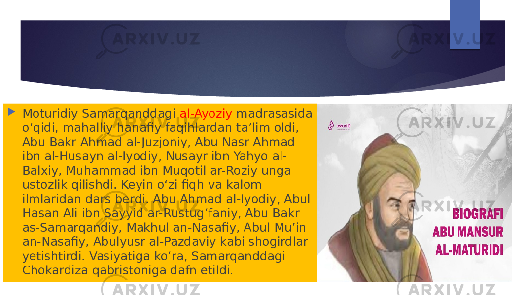  Moturidiy Samarqanddagi al-Ayoziy madrasasida oʻqidi, mahalliy hanafiy faqihlardan taʼlim oldi, Abu Bakr Ahmad al- Juzjoniy, Abu Nasr Ahmad ibn al-Husayn al-Iyodiy, Nusayr ibn Yahyo al- Balxiy, Muhammad ibn Muqotil ar-Roziy unga ustozlik qilishdi. Keyin oʻzi fiqh va kalom ilmlaridan dars berdi. Abu Ahmad al-Iyodiy, Abul Hasan Ali ibn Sayyid ar-Rustugʻfaniy, Abu Bakr as-Samarqandiy, Makhul an-Nasafiy, Abul Mu’in an-Nasafiy, Abulyusr al-Pazdaviy kabi shogirdlar yetishtirdi. Vasiyatiga koʻra, Samarqanddagi Chokardiza qabristoniga dafn etildi . 