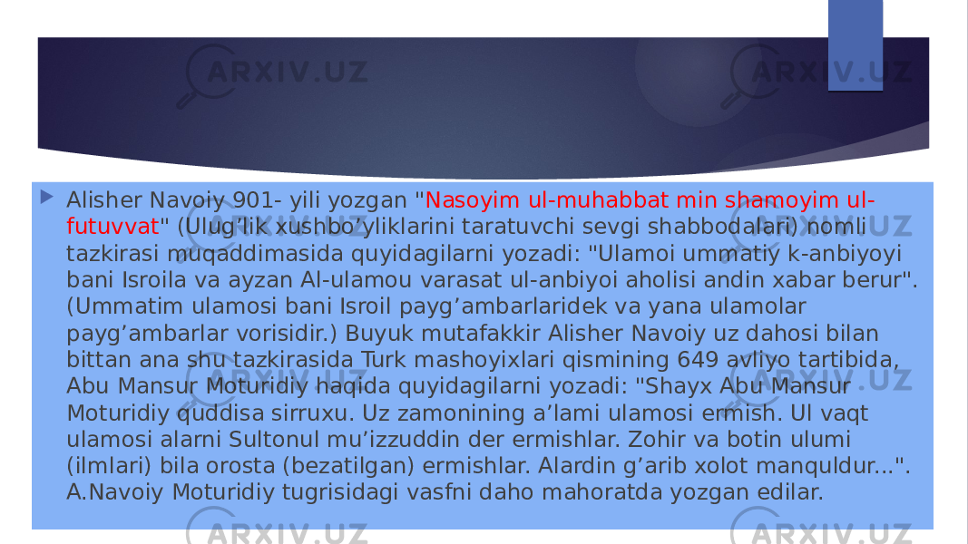  Alisher Navoiy 901- yili yozgan &#34; Nasoyim ul-muhabbat min shamoyim ul- futuvvat &#34; (Ulug’lik xushbo’yliklarini taratuvchi sevgi shabbodalari) nomli tazkirasi muqaddimasida quyidagilarni yozadi: &#34;Ulamoi ummatiy k-anbiyoyi bani Isroila va ayzan Al-ulamou varasat ul-anbiyoi aholisi andin xabar berur&#34;. (Ummatim ulamosi bani Isroil payg’ambarlaridek va yana ulamolar payg’ambarlar vorisidir.) Buyuk mutafakkir Alisher Navoiy uz dahosi bilan bittan ana shu tazkirasida Turk mashoyixlari qismining 649 avliyo tartibida, Abu Mansur Moturidiy haqida quyidagilarni yozadi: &#34;Shayx Abu Mansur Moturidiy quddisa sirruxu. Uz zamonining aʼlami ulamosi ermish. Ul vaqt ulamosi alarni Sultonul muʼizzuddin der ermishlar. Zohir va botin ulumi (ilmlari) bila orosta (bezatilgan) ermishlar. Alardin g’arib xolot manquldur...&#34;. A.Navoiy Moturidiy tugrisidagi vasfni daho mahoratda yozgan edilar. 