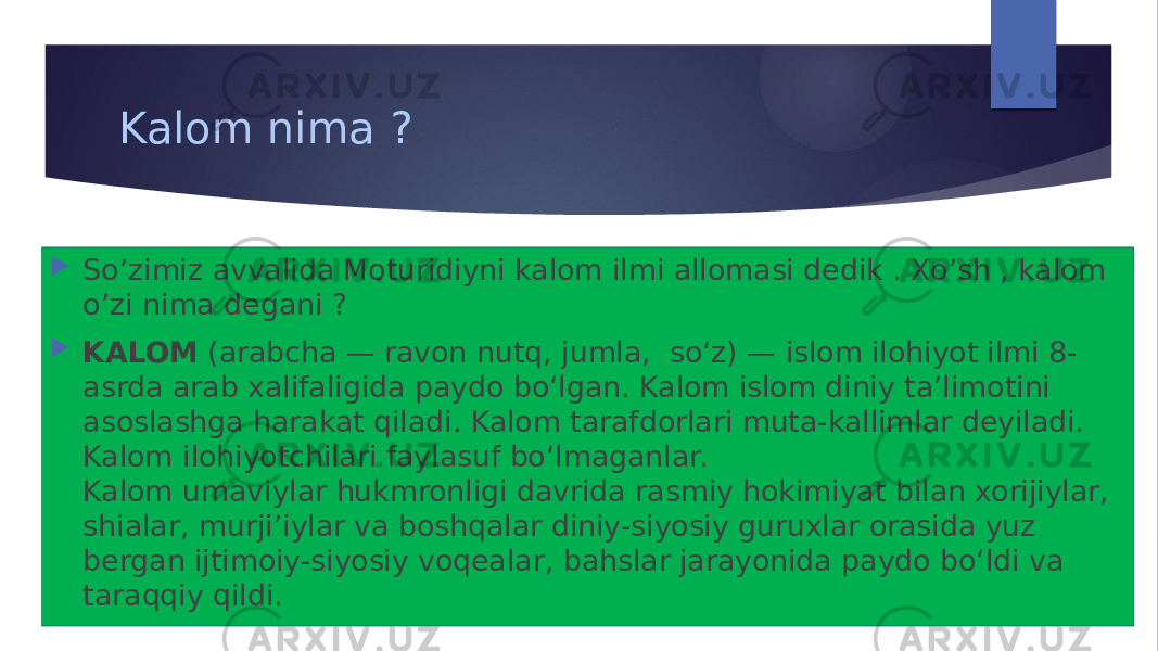 Kalom nima ?  So’zimiz avvalida Moturidiyni kalom ilmi allomasi dedik . Xo’sh , kalom o’zi nima degani ?  KALOM  (arabcha — ravon nutq, jumla, soʻz) — islom ilohiyot ilmi 8- asrda arab xalifaligida paydo boʻlgan. Kalom islom diniy taʼlimotini asoslashga harakat qiladi. Kalom tarafdorlari muta-kallimlar deyiladi. Kalom ilohiyotchilari faylasuf boʻlmaganlar. Kalom umaviylar hukmronligi davrida rasmiy hokimiyat bilan xorijiylar, shialar, murjiʼiylar va boshqalar diniy-siyosiy guruxlar orasida yuz bergan ijtimoiy-siyosiy voqealar, bahslar jarayonida paydo boʻldi va taraqqiy qildi. 