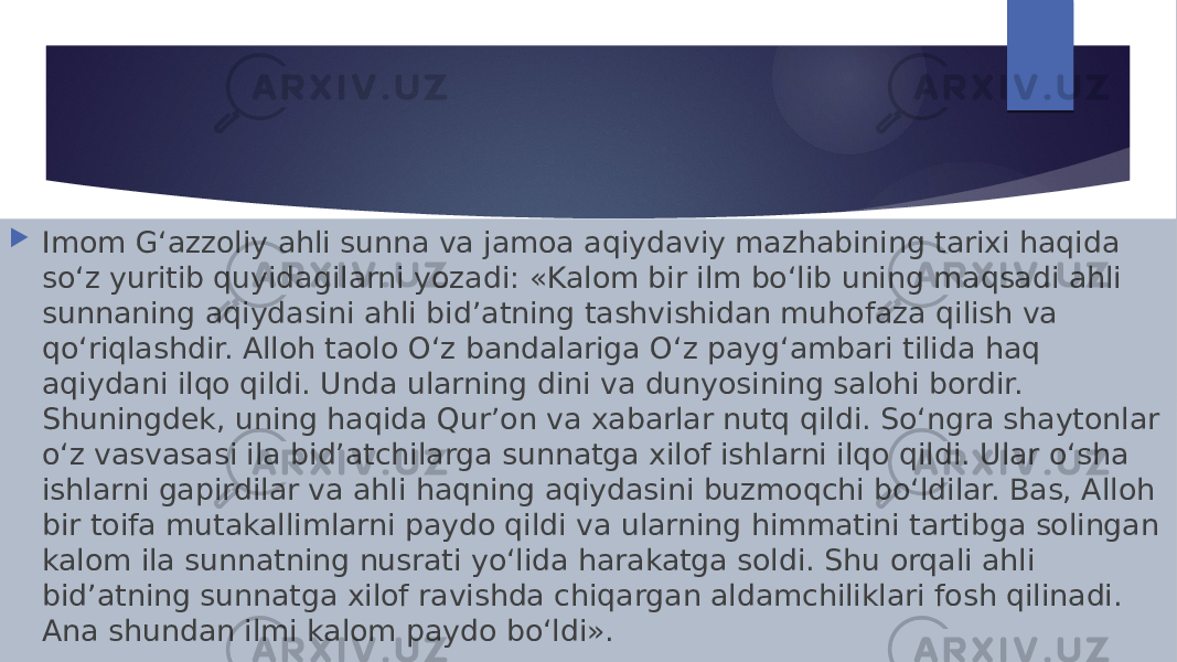  Imom G‘azzoliy ahli sunna va jamoa aqiydaviy mazhabining tarixi haqida so‘z yuritib quyidagilarni yozadi: «Kalom bir ilm bo‘lib uning maqsadi ahli sunnaning aqiydasini ahli bid’atning tashvishidan muhofaza qilish va qo‘riqlashdir. Alloh taolo O‘z bandalariga O‘z payg‘ambari tilida haq aqiydani ilqo qildi. Unda ularning dini va dunyosining salohi bordir. Shuningdek, uning haqida Qur’on va xabarlar nutq qildi. So‘ngra shaytonlar o‘z vasvasasi ila bid’atchilarga sunnatga xilof ishlarni ilqo qildi. Ular o‘sha ishlarni gapirdilar va ahli haqning aqiydasini buzmoqchi bo‘ldilar. Bas, Alloh bir toifa mutakallimlarni paydo qildi va ularning himmatini tartibga solingan kalom ila sunnatning nusrati yo‘lida harakatga soldi. Shu orqali ahli bid’atning sunnatga xilof ravishda chiqargan aldamchiliklari fosh qilinadi. Ana shundan ilmi kalom paydo bo‘ldi». 