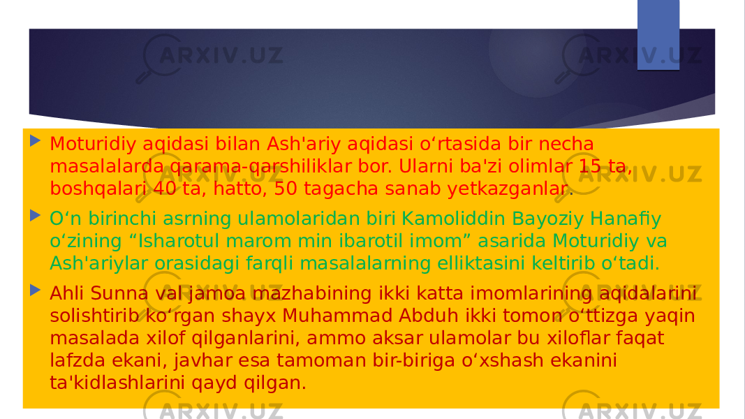  Moturidiy aqidasi bilan Ash&#39;ariy aqidasi o‘rtasida bir necha masalalarda qarama-qarshiliklar bor. Ularni ba&#39;zi olimlar 15 ta, boshqalari 40 ta, hatto, 50 tagacha sanab yetkazganlar .  O‘n birinchi asrning ulamolaridan biri Kamoliddin Bayoziy Hanafiy o‘zining “Isharotul marom min ibarotil imom” asarida Moturidiy va Ash&#39;ariylar orasidagi farqli masalalarning elliktasini keltirib o‘tadi.  Ahli Sunna val jamoa mazhabining ikki katta imomlarining aqidalarini solishtirib ko‘rgan shayx Muhammad Abduh ikki tomon o‘ttizga yaqin masalada xilof qilganlarini, ammo aksar ulamolar bu xiloflar faqat lafzda ekani, javhar esa tamoman bir-biriga o‘xshash ekanini ta&#39;kidlashlarini qayd qilgan. 