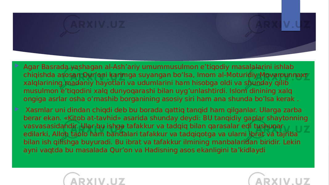  Agar Basrada yashagan al-Ashʼariy umummusulmon eʼtiqodiy masalalarini ishlab chiqishda asosan Qurʼoni karimga suyangan boʻlsa, Imom al-Moturidiy Movarounnaxr xalqlarining madaniy hayotlari va udumlarini ham hisobga oldi va shunday qilib musulmon eʼtiqodini xalq dunyoqarashi bilan uyg’unlashtirdi. Islom dinining xalq ongiga asrlar osha oʻrnashib borganining asosiy siri ham ana shunda bo’lsa kerak .  Xasmlar uni dindan chiqdi deb bu borada qattiq tanqid ham qilganlar. Ularga zarba berar ekan. «Kitob at-tavhid» asarida shunday deydi: BU tanqidiy gaplar shaytonning vasvasasidandir. Ular bu ishga tafakkur va tadqiq bilan qarasalar edi tushunar edilarki, Alloh taolo ham bandalari tafakkur va tadqiqotga va ularni ibrat va tajriba bilan ish qilishga buyuradi. Bu ibrat va tafakkur ilmining manbalaridan biridir. Lekin ayni vaqtda bu masalada Qurʼon va Hadisning asos ekanligini taʼkidlaydi 