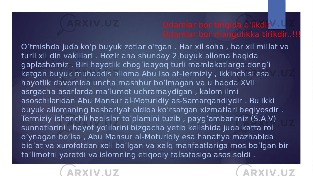 O’tmishda juda ko’p buyuk zotlar o’tgan . Har xil soha , har xil millat va turli xil din vakillari . Hozir ana shunday 2 buyuk alloma haqida gaplashamiz . Biri hayotlik chog’idayoq turli mamlakatlarga dong’i ketgan buyuk muhaddis alloma Abu Iso at-Termiziy , ikkinchisi esa hayotlik davomida uncha mashhur bo’lmagan va u haqda XVII asrgacha asarlarda ma’lumot uchramaydigan , kalom ilmi asoschilaridan Abu Mansur al-Moturidiy as-Samarqandiydir . Bu ikki buyuk allomaning bashariyat oldida ko’rsatgan xizmatlari beqiyosdir . Termiziy ishonchli hadislar to’plamini tuzib , payg’ambarimiz (S.A.V) sunnatlarini , hayot yo’llarini bizgacha yetib kelishida juda katta rol o’ynagan bo’lsa , Abu Mansur al-Moturidiy esa hanafiya mazhabida bid’at va xurofotdan xoli bo’lgan va xalq manfaatlariga mos bo’lgan bir ta’limotni yaratdi va islomning etiqodiy falsafasiga asos soldi . Odamlar bor tirigida o&#39;likdir Odamlar bor mangulikka tirikdir..!!! 