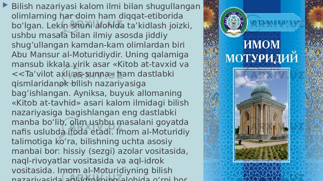  Bilish nazariyasi kalom ilmi bilan shugullangan olimlarning har doim ham diqqat-etiborida boʻlgan. Lekin shuni alohida taʼkidlash joizki, ushbu masala bilan ilmiy asosda jiddiy shug’ullangan kamdan-kam olimlardan biri Abu Mansur al-Moturidiydir. Uning qalamiga mansub ikkala yirik asar «Kitob at-tavxid va <<Taʼvilot axli as-sunna» ham dastlabki qismlaridanok bilish nazariyasiga bag’ishlangan. Ayniksa, buyuk allomaning «Kitob at-tavhid» asari kalom ilmidagi bilish nazariyasiga bagishlangan eng dastlabki manba boʻlib, olim ushbu masalani goyatda nafis uslubda ifoda etadi. Imom al-Moturidiy talimotiga koʻra, bilishning uchta asosiy manbai bor: hissiy (sezgi) azolar vositasida, naql-rivoyatlar vositasida va aql-idrok vositasida. Imom al-Moturidiyning bilish nazariyasida aql-idrokning alohida oʻrni bor. 