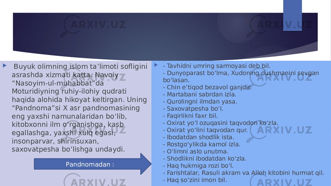    Buyuk olimning islom ta’limoti sofligini asrashda xizmati katta. Navoiy “Nasoyim-ul-muhabbat”da Moturidiyning ruhiy-ilohiy qudrati haqida alohida hikoyat keltirgan. Uning “Pandnoma”si X asr pandnomasining eng yaxshi namunalaridan bo‘lib, kitobxonni ilm o‘rganishga, kasb egallashga, yaxshi xulq egasi, insonparvar, shirinsuxan, saxovatpesha bo‘lishga undaydi.  - Tavhidni umring sarmoyasi deb bil. - Dunyoparast bo‘lma, Xudoning dushmanini sevgan bo‘lasan. - Chin e’tiqod bezavol ganjdir. - Martabani sabrdan izla.  - Qurolingni ilmdan yasa. - Saxovatpesha bo‘l. - Faqirlikni faxr bil. - Oxirat yo‘l ozuqasini taqvodon ko‘zla. - Oxirat yo‘lini taqvodan qur. - Ibodatdan shodlik ista. - Rostgo‘ylikda kamol izla. - O‘limni aslo unutma. - Shodlikni ibodatdan ko‘zla.  - Haq hukmiga rozi bo‘l. - Farishtalar, Rasuli akram va Alloh kitobini hurmat qil. - Haq so‘zini imon bil.Pandnomadan : 