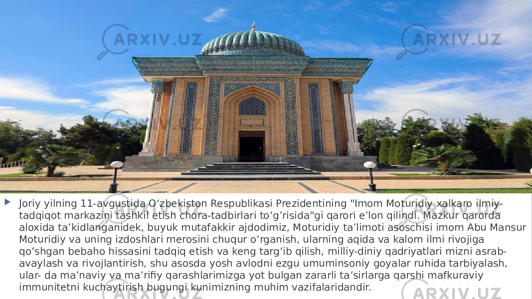  Joriy yilning 11-avgustida Oʻzbekiston Respublikasi Prezidentining &#34;Imom Moturidiy xalkaro ilmiy- tadqiqot markazini tashkil etish chora-tadbirlari toʻg’risida&#34;gi qarori eʼlon qilindi. Mazkur qarorda aloxida ta’kidlanganidek, buyuk mutafakkir ajdodimiz, Moturidiy taʼlimoti asoschisi imom Abu Mansur Moturidiy va uning izdoshlari merosini chuqur oʻrganish, ularning aqida va kalom ilmi rivojiga qoʻshgan bebaho hissasini tadqiq etish va keng targʻib qilish, milliy-diniy qadriyatlari mizni asrab- avaylash va rivojlantirish, shu asosda yosh avlodni ezgu umuminsoniy goyalar ruhida tarbiyalash, ular- da maʼnaviy va maʼrifiy qarashlarimizga yot bulgan zararli taʼsirlarga qarshi mafkuraviy immunitetni kuchaytirish bugungi kunimizning muhim vazifalaridandir. 