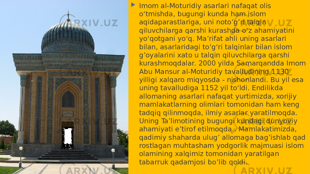  Imom al-Moturidiy asarlari nafaqat olis oʻtmishda, bugungi kunda ham islom aqidaparastlariga, uni noto’g’ri talqin qiluvchilarga qarshi kurashda oʻz ahamiyatini yoʻqotgani yoʻq. Maʼrifat ahli uning asarlari bilan, asarlaridagi toʻgʻri talqinlar bilan islom g’oyalarini xato u talqin qiluvchilarga qarshi kurashmoqdalar. 2000 yilda Samarqandda Imom Abu Mansur al-Moturidiy tavalludining 1130 yilligi xalqaro miqyosda - nishonlandi. Bu yil esa uning tavalludiga 1152 yil toʻldi. Endilikda allomaning asarlari nafaqat yurtimizda, xorijiy mamlakatlarning olimlari tomonidan ham keng tadqiq qilinmoqda, ilmiy asarlar yaratilmoqda. Uning Taʼlimotining bugungi kundagi dunyoviy ahamiyati e’tirof etilmoqda . Mamlakatimizda, qadimiy shaharda ulug’ allomaga bag’ishlab qad rostlagan muhtasham yodgorlik majmuasi islom olamining xalqimiz tomonidan yaratilgan tabarruk qadamjosi bo’lib qoldi. 