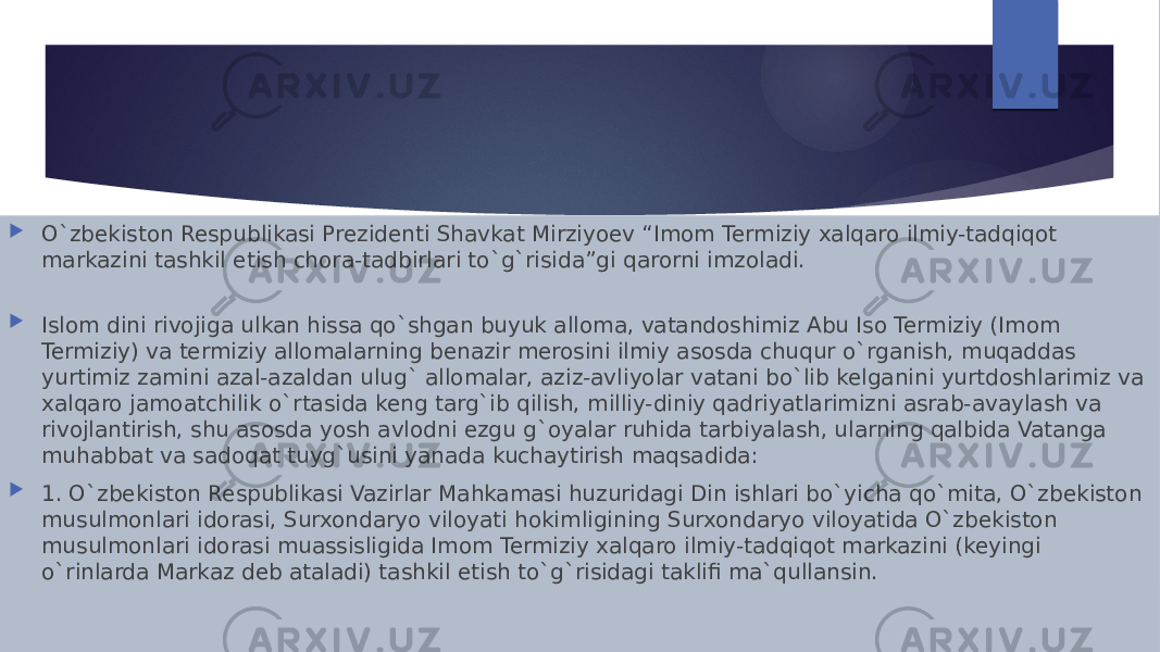  O`zbekiston Respublikasi Prezidenti Shavkat Mirziyoev “Imom Termiziy xalqaro ilmiy-tadqiqot markazini tashkil etish chora-tadbirlari tog`risida”gi qarorni imzoladi.  Islom dini rivojiga ulkan hissa qo`shgan buyuk alloma, vatandoshimiz Abu Iso Termiziy (Imom Termiziy) va termiziy allomalarning benazir merosini ilmiy asosda chuqur o`rganish, muqaddas yurtimiz zamini azal-azaldan ulug` allomalar, aziz-avliyolar vatani bo`lib kelganini yurtdoshlarimiz va xalqaro jamoatchilik o`rtasida keng targ`ib qilish, milliy-diniy qadriyatlarimizni asrab-avaylash va rivojlantirish, shu asosda yosh avlodni ezgu g`oyalar ruhida tarbiyalash, ularning qalbida Vatanga muhabbat va sadoqat tuyg`usini yanada kuchaytirish maqsadida:  1. O`zbekiston Respublikasi Vazirlar Mahkamasi huzuridagi Din ishlari bo`yicha qo`mita, O`zbekiston musulmonlari idorasi, Surxondaryo viloyati hokimligining Surxondaryo viloyatida O`zbekiston musulmonlari idorasi muassisligida Imom Termiziy xalqaro ilmiy-tadqiqot markazini (keyingi o`rinlarda Markaz deb ataladi) tashkil etish tog`risidagi taklifi ma`qullansin. 