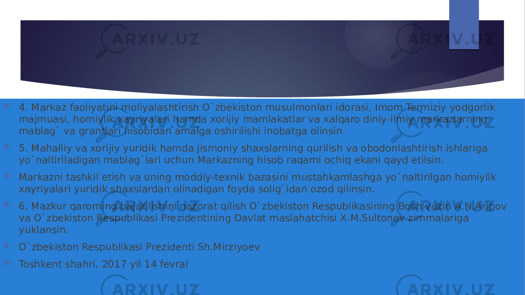  4. Markaz faoliyatini moliyalashtirish O`zbekiston musulmonlari idorasi, Imom Termiziy yodgorlik majmuasi, homiylik xayriyalari hamda xorijiy mamlakatlar va xalqaro diniy-ilmiy markazlarning mablag` va grantlari hisobidan amalga oshirilishi inobatga olinsin.  5. Mahalliy va xorijiy yuridik hamda jismoniy shaxslarning qurilish va obodonlashtirish ishlariga yo`naltiriladigan mablag`lari uchun Markazning hisob raqami ochiq ekani qayd etilsin.  Markazni tashkil etish va uning moddiy-texnik bazasini mustahkamlashga yo`naltirilgan homiylik xayriyalari yuridik shaxslardan olinadigan foyda solig`idan ozod qilinsin.  6. Mazkur qarorning bajarilishini nazorat qilish O`zbekiston Respublikasining Bosh vaziri A.N.Aripov va O`zbekiston Respublikasi Prezidentining Davlat maslahatchisi X.M.Sultonov zimmalariga yuklansin.  O`zbekiston Respublikasi Prezidenti Sh.Mirziyoev  Toshkent shahri, 2017 yil 14 fevral 