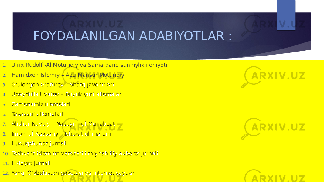 FOYDALANILGAN ADABIYOTLAR : 1. Ulrix Rudolf -Al Moturidiy va Samarqand sunniylik ilohiyoti 2. Hamidxon Islomiy – Abu Mansur Moturidiy 3. G’ulomjon G’afurov – Sharq javohirlari 4. Ubaydulla Uvatov – Buyuk yurt allomalari 5. Zamonamiz ulamolari 6. Tasavvuf allomalari 7. Alisher Navoiy – Nasoyim ul-Muhabbat 8. Imom al-Kavsariy – Ishorat ul-marom 9. Huquqshunos jurnali 10. Toshkent islom universiteti ilmiy tahliliy axborot jurnali 11. Hidoyat jurnali 12. Yangi O’zbekiston gazetasi va internet saytlari 