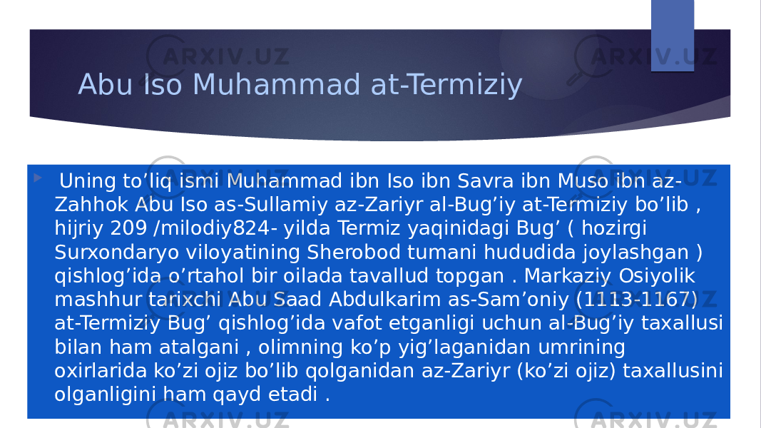 Abu Iso Muhammad at-Termiziy  Uning to’liq ismi Muhammad ibn Iso ibn Savra ibn Muso ibn az- Zahhok Abu Iso as-Sullamiy az-Zariyr al-Bug’iy at-Termiziy bo’lib , hijriy 209 /milodiy824- yilda Termiz yaqinidagi Bug’ ( hozirgi Surxondaryo viloyatining Sherobod tumani hududida joylashgan ) qishlog’ida o’rtahol bir oilada tavallud topgan . Markaziy Osiyolik mashhur tarixchi Abu Saad Abdulkarim as-Sam’oniy (1113-1167) at-Termiziy Bug’ qishlog’ida vafot etganligi uchun al-Bug’iy taxallusi bilan ham atalgani , olimning ko’p yig’laganidan umrining oxirlarida ko’zi ojiz bo’lib qolganidan az-Zariyr (ko’zi ojiz) taxallusini olganligini ham qayd etadi . 