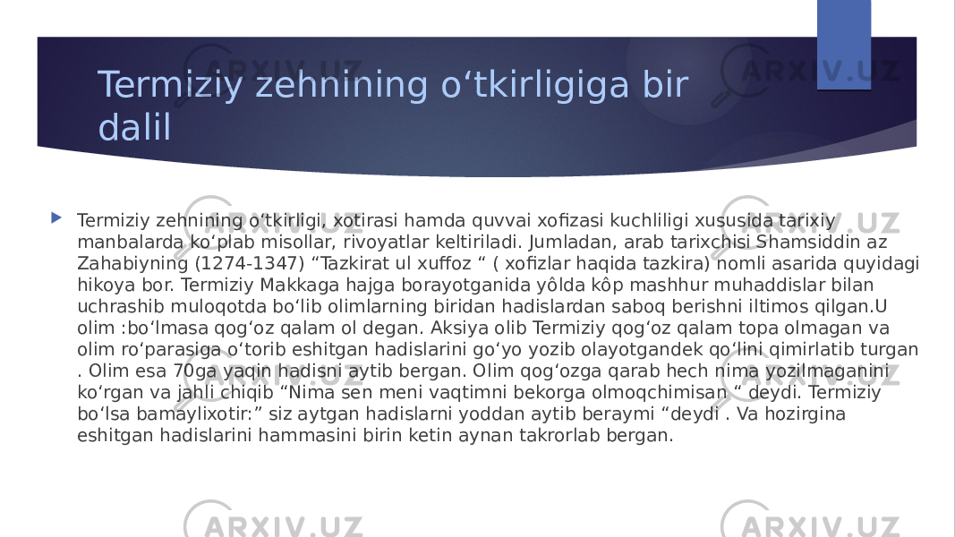 Termiziy zehnining oʻtkirligiga bir dalil  Termiziy zehnining oʻtkirligi, xotirasi hamda quvvai xofizasi kuchliligi xususida tarixiy manbalarda koʻplab misollar, rivoyatlar keltiriladi. Jumladan, arab tarixchisi Shamsiddin az Zahabiyning (1274-1347) “Tazkirat ul xuffoz “ ( xofizlar haqida tazkira) nomli asarida quyidagi hikoya bor. Termiziy Makkaga hajga borayotganida yôlda kôp mashhur muhaddislar bilan uchrashib muloqotda boʻlib olimlarning biridan hadislardan saboq berishni iltimos qilgan.U olim :boʻlmasa qogʻoz qalam ol degan. Aksiya olib Termiziy qogʻoz qalam topa olmagan va olim roʻparasiga oʻtorib eshitgan hadislarini goʻyo yozib olayotgandek qoʻlini qimirlatib turgan . Olim esa 70ga yaqin hadisni aytib bergan. Olim qogʻozga qarab hech nima yozilmaganini koʻrgan va jahli chiqib “Nima sen meni vaqtimni bekorga olmoqchimisan “ deydi. Termiziy boʻlsa bamaylixotir:” siz aytgan hadislarni yoddan aytib beraymi “deydi . Va hozirgina eshitgan hadislarini hammasini birin ketin aynan takrorlab bergan. 