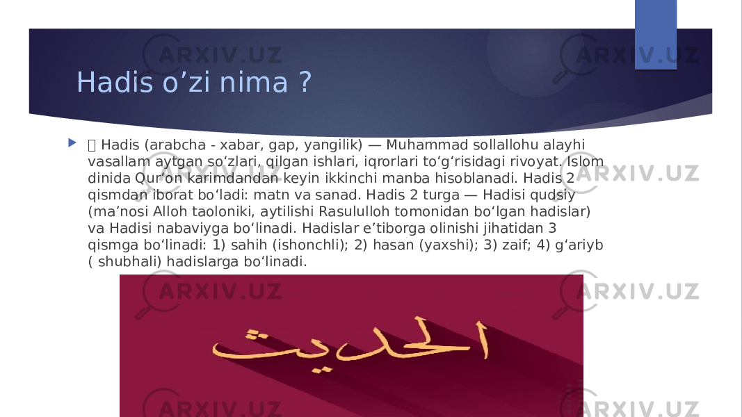 Hadis o’zi nima ?   Hadis (arabcha - xabar, gap, yangilik) — Muhammad sollallohu alayhi vasallam aytgan soʻzlari, qilgan ishlari, iqrorlari toʻgʻrisidagi rivoyat. Islom dinida Qurʻon karimdandan keyin ikkinchi manba hisoblanadi. Hadis 2 qismdan iborat boʻladi: matn va sanad. Hadis 2 turga — Hadisi qudsiy (maʼnosi Alloh taoloniki, aytilishi Rasululloh tomonidan boʻlgan hadislar) va Hadisi nabaviyga boʻlinadi. Hadislar eʼtiborga olinishi jihatidan 3 qismga boʻlinadi: 1) sahih (ishonchli); 2) hasan (yaxshi); 3) zaif; 4) gʻariyb ( shubhali) hadislarga boʻlinadi. 