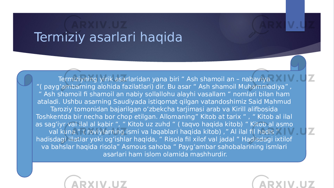 Termiziy asarlari haqida Termiziyning yirik asarlaridan yana biri “ Ash shamoil an – nabaviya “( paygʻambarning alohida fazilatlari) dir. Bu asar “ Ash shamoil Muhammadiya” , “ Ash shamoil fi shamoil an nabiy sollallohu alayhi vasallam “ nomlari bilan ham ataladi. Ushbu asarning Saudiyada istiqomat qilgan vatandoshimiz Said Mahmud Taroziy tomonidan bajarilgan oʻzbekcha tarjimasi arab va Kirill alifbosida Toshkentda bir necha bor chop etilgan. Allomaning” Kitob at tarix “ , “ Kitob al ilal as sagʻiyr val ilal al kabir “, “ Kitob uz zuhd “ ( taqvo haqida kitob) “ Kitob al asmo val kuna “ ( roviylarning ismi va laqablari haqida kitob) ,” Al ilal fil hadis “ hadisdagi illatlar yoki ogʻishlar haqida, “ Risola fil xilof val jadal “ Hadisdagi ixtilof va bahslar haqida risola” Asmous sahoba “ Paygʻambar sahobalarining ismlari asarlari ham islom olamida mashhurdir. 