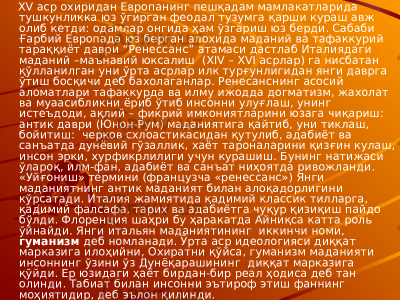  XV аср охиридан Европанинг пешқадам мамлакатларида тушкунликка юз ўгирган феодал тузумга қарши кураш авж олиб кетди: одамлар онгида ҳам ўзгариш юз берди. Сабаби Ғарбий Европада юз берган алохида маданий ва тафаккурий тараққиёт даври “Ренессанс” атамаси дастлаб Италиядаги маданий –маънавий юксалиш (XIV – XVI асрлар) га нисбатан қўлланилган уни ўрта асрлар илк турғунлигидан янги даврга ўтиш босқичи деб бахолаганлар. Ренесанснинг асосий аломатлари тафаккурда ва илму ижодда догматизм, жахолат ва муаасибликни ёриб ўтиб инсонни улуғлаш, унинг истеъдоди, ақлий – фикрий имкониятларини юзага чиқариш: антик даври (Юнон-Рум) маданиятига қайтиб, уни тиклаш, бойитиш: черков схлоастикасидан қутулиб, адабиёт ва санъатда дунёвий гўзаллик, хаёт тароналарини қизғин кулаш, инсон эрки, хурфикрлилиги учун курашиш. Бунинг натижаси ўлароқ, илм-фан, адабиёт ва санъат ниҳоятда ривожланди. «Уйғониш» термини (французча «ренессанс») Янги маданиятнинг антик маданият билан алоқадорлигини кўрсатади. Италия жамиятида қадимий классик тилларга, қадимий фалсафа, тарих ва адабиётга чуқур қизиқиш пайдо бўлди. Флоренция шаҳри бу ҳаракатда Айниқса катта роль ўйнайди. Янги итальян маданиятининг иккинчи номи, гуманизм деб номланади. Ўрта аср идеологияси диққат марказига илоҳийни, Охиратни қўйса, гуманизм маданияти инсоннинг ўзини ўз Дунёқарашининг диққат марказига қўйди. Ер юзидаги ҳаёт бирдан-бир реал ҳодиса деб тан олинди. Табиат билан инсонни эътироф этиш фаннинг моҳиятидир, деб эълон қилинди. 