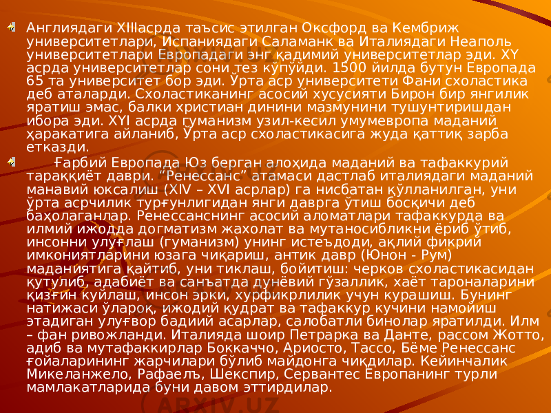 Англиядаги XIIIасрда таъсис этилган Оксфорд ва Кембриж университетлари, Испаниядаги Саламанк ва Италиядаги Неаполь университетлари Европадаги энг қадимий университетлар эди. XY асрда университетлар сони тез кўпўйди. 1500 йилда бутун Европада 65 та университет бор эди. Ўрта аср университети Фани схоластика деб аталарди. Схоластиканинг асосий хусусияти Бирон бир янгилик яратиш эмас, балки христиан динини мазмунини тушунтиришдан ибора эди. XYI асрда гуманизм узил-кесил умумевропа маданий ҳаракатига айланиб, Ўрта аср схоластикасига жуда қаттиқ зарба етказди. Ғарбий Европада Юз берган алоҳида маданий ва тафаккурий тараққиёт даври. “Ренессанс” атамаси дастлаб италиядаги маданий манавий юксалиш (XIV – XVI асрлар) га нисбатан қўлланилган, уни ўрта асрчилик турғунлигидан янги даврга ўтиш босқичи деб баҳолаганлар. Ренессанснинг асосий аломатлари тафаккурда ва илмий ижодда догматизм жахолат ва мутаносибликни ёриб ўтиб, инсонни улуғлаш (гуманизм) унинг истеъдоди, ақлий фикрий имкониятларини юзага чиқариш, антик давр (Юнон - Рум) маданиятига қайтиб, уни тиклаш, бойитиш: черков схоластикасидан қутулиб, адабиёт ва санъатда дунёвий гўзаллик, хаёт тароналарини қизғин куйлаш, инсон эрки, хурфикрлилик учун курашиш. Бунинг натижаси ўлароқ, ижодий қудрат ва тафаккур кучини намойиш этадиган улуғвор бадиий асарлар, салобатли бинолар яратилди. Илм – фан ривожланди. Италияда шоир Петрарка ва Данте, рассом Жотто, адиб ва мутафаккирлар Боккаччо, Ариосто, Тассо, Бёме Ренессанс ғойаларининг жарчилари бўлиб майдонга чиқдилар. Кейинчалик Микеланжело, Рафаелъ, Шекспир, Сервантес Европанинг турли мамлакатларида буни давом эттирдилар. 