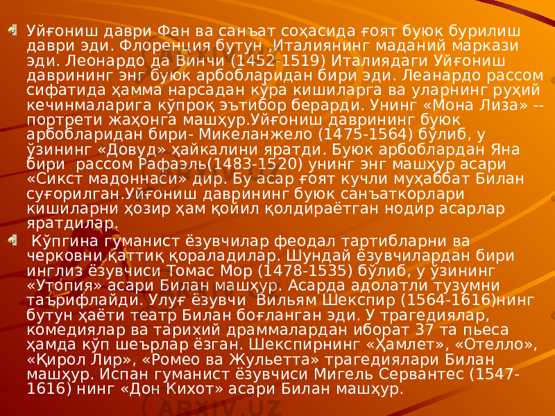 Уйғониш даври Фан ва санъат соҳасида ғоят буюк бурилиш даври эди. Флоренция бутун ,Италиянинг маданий маркази эди. Леонардо да Винчи (1452-1519) Италиядаги Уйғониш даврининг энг буюк арбобларидан бири эди. Леанардо рассом сифатида ҳамма нарсадан кўра кишиларга ва уларнинг руҳий кечинмаларига кўпроқ эътибор берарди. Унинг «Мона Лиза» -- портрети жаҳонга машҳур.Уйғониш даврининг буюк арбобларидан бири- Микеланжело (1475-1564) бўлиб, у ўзининг «Довуд» ҳайкалини яратди. Буюк арбоблардан Яна бири рассом Рафаэль(1483-1520) унинг энг машҳур асари «Сикст мадоннаси» дир. Бу асар ғоят кучли муҳаббат Билан суғорилган.Уйғониш даврининг буюк санъаткорлари кишиларни ҳозир ҳам қойил қолдираётган нодир асарлар яратдилар. Кўпгина гуманист ёзувчилар феодал тартибларни ва черковни қаттиқ қораладилар. Шундай ёзувчилардан бири инглиз ёзувчиси Томас Мор (1478-1535) бўлиб, у ўзининг «Утопия» асари Билан машҳур. Асарда адолатли тузумни таърифлайди. Улуғ ёзувчи Вильям Шекспир (1564-1616)нинг бутун ҳаёти театр Билан боғланган эди. У трагедиялар, комедиялар ва тарихий драммалардан иборат 37 та пьеса ҳамда кўп шеърлар ёзган. Шекспирнинг «Ҳамлет», «Отелло», «Қирол Лир», «Ромео ва Жульетта» трагедиялари Билан машҳур. Испан гуманист ёзувчиси Мигель Сервантес (1547- 1616) нинг «Дон Кихот» асари Билан машҳур. 