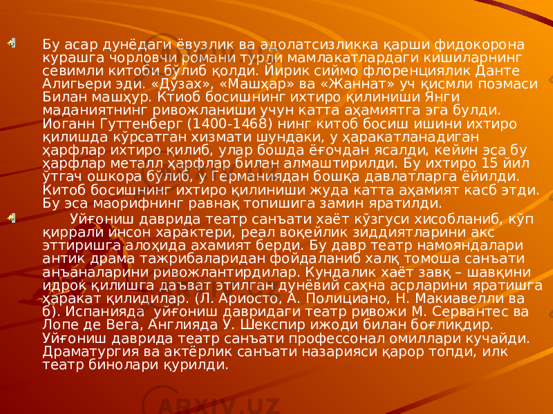 Бу асар дунёдаги ёвузлик ва адолатсизликка қарши фидокорона курашга чорловчи романи турли мамлакатлардаги кишиларнинг севимли китоби бўлиб қолди. Йирик сиймо флоренциялик Данте Алигьери эди. «Дўзах», «Машҳар» ва «Жаннат» уч қисмли поэмаси Билан машҳур. Ктиоб босишнинг ихтиро қилиниши Янги маданиятнинг ривожланиши учун катта аҳамиятга эга булди. Иоганн Гуттенберг (1400-1468) нинг китоб босиш ишини ихтиро қилишда кўрсатган хизмати шундаки, у ҳаракатланадиган ҳарфлар ихтиро қилиб, улар бошда ёғочдан ясалди, кейин эса бу ҳарфлар металл ҳарфлар билан алмаштирилди. Бу ихтиро 15 йил ўтгач ошкора бўлиб, у Германиядан бошқа давлатларга ёйилди. Китоб босишнинг ихтиро қилиниши жуда катта аҳамият касб этди. Бу эса маорифнинг равнақ топишига замин яратилди. Уйғониш даврида театр санъати хаёт кўзгуси хисобланиб, кўп қиррали инсон характери, реал воқейлик зиддиятларини акс эттиришга алоҳида ахамият берди. Бу давр театр намояндалари антик драма тажрибаларидан фойдаланиб халқ томоша санъати анъаналарини ривожлантирдилар. Кундалик хаёт завқ – шавқини идрок қилишга даъват этилган дунёвий саҳна асрларини яратишга ҳаракат қилидилар. (Л. Ариосто, А. Полициано, Н. Макиавелли ва б). Испанияда уйғониш давридаги театр ривожи М. Сервантес ва Лопе де Вега, Англияда У. Шекспир ижоди билан боғлиқдир. Уйғониш даврида театр санъати профессонал омиллари кучайди. Драматургия ва актёрлик санъати назарияси қарор топди, илк театр бинолари қурилди. 