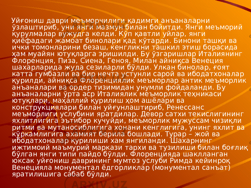  Уйғониш даври меъморчилиги қадимги анъаналарни ўзлаштириб, уни янги мазмун билан бойитди. Янги меъморий қурулмалар вужудга келди. Кўп қавтли уйлар, янги қиёфадаги жамоат бинолари қад кўтарди. Бинони ташқи ва ички томонларини безаш, кенгликни ташкил этиш борасида ҳам муайян ютуқларга эришилди. Бу ўзгаришлар Италиянинг Флоренция, Пиза, Сиена, Геноя, Милан айниқса Венеция шахарларида жуда сезиларли бўлди. Улкан бинолар, ғоят катта гумбазли ва бир нечта устунли сарой ва ибодатхоналар қурилди, айниқса Флоренциялик меъморлар антик меъморлик анъаналари ва ордер тизимидан унумли фойдаланди. Бу анъаналарни ўрта аср Италиялик меъморлик теҳникаси ютуқлари, маҳаллий қурилиш ҳом ашёлари ва конструкциялари билан уйғунлаштириб, Ренессанс меъморлиги услубини яратдилар. Девор сатхи текислигининг яхлитлигига эътибор кучуйди, меъморлик мужуссам чизиқли ритми ва мутаносиблигига хонани кенглигига, унинг яхлит ва кўркамлигига ахамият берила бошлади. Турар – жой ва ибодатхоналар қурилиши хам янгиланди. Шахарнинг ижтимоий маъмурий маркази тархи ва тузилиши билан боғлиқ бўлган янги типи пайдо бўлди. Флоренцияда шаклланган юксак уйғониш даврининг мумтоз услуби Римда кейинроқ Венецияла монументал ёдгорликлар (монументал санъат) яратилишига сабаб бўлди. 