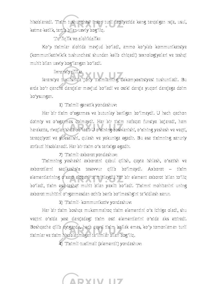 hisoblanadi. Tizim tushunchasi inson turli faoliyatida keng tarqalgan reja, usul, ketma-ketlik, tartib bilan uzviy bog’liq. To’liqlik va alohidalik: Ko’p tizimlar alohida mavjud bo’ladi, ammo ko’plab kommunikatsiya (kommunikativlkik tushunchasi shundan kelib chiqadi) texnologiyalari va tashqi muhit bilan uzviy bog’langan bo’ladi. Ierarxiyalilik : Ierarxiya tuzilishida joriy tizimlarning dekompozitsiyasi tushuniladi. Bu erda bo’r qancha darajalar mavjud bo’ladi va ostki daraja yuqori darajaga doim bo’ysungan. 1) Tizimli-genetik yondashuv: Har bir tizim o’zgarmas va butunlay berilgan bo’lmaydi. U hech qachon doimiy va o’zgarmas qolmaydi. Har bir tizim nafaqat funsiya bajaradi, ham harakatta, rivojlanishda bo’ladi. U o’zining boshlanishi, o’zining yashash va vaqti, taraqqiyoti va yuksalishi, qulash va yakuniga egadir. Bu esa tizimning zaruriy atributi hisoblanadi. Har bir tizim o’z tarixiga egadir. 2) Tizimli-axborot yondashuv: Tizimning yashashi axborotni qabul qilish, qayta ishlash, o’zatish va axborotlarni saqlkashsiz tasavvur qilib bo’lmaydi. Axborot – tizim elementlarining o’zaro aloqani ta’minlaydi, har bir element axborot bilan to’liq bo’ladi, tizim esa tashqi muhit bilan yaxlit bo’ladi. Tizimni mohitanini uning axborot muhitini o’rganmasdan ochib berib bo’lmasligini ta’kidlash zarur. 3) Tizimli- kommunikativ yondashuv: Har bir tizim boshqa mukammalroq tizim elementini o’z ichiga oladi, shu vaqtni o’zida past darajadagi tizim osti elementlarini o’zida aks ettiradi. Boshqacha qilib aytganda, hech qaysi tizim bo’lak emas, ko’p tomonlaman turli tizimlar va tizim hisoblanmagan ta’limlar bilan bog’liq. 4) Tizimli-tuzilmali (elementli) yondashuv: 