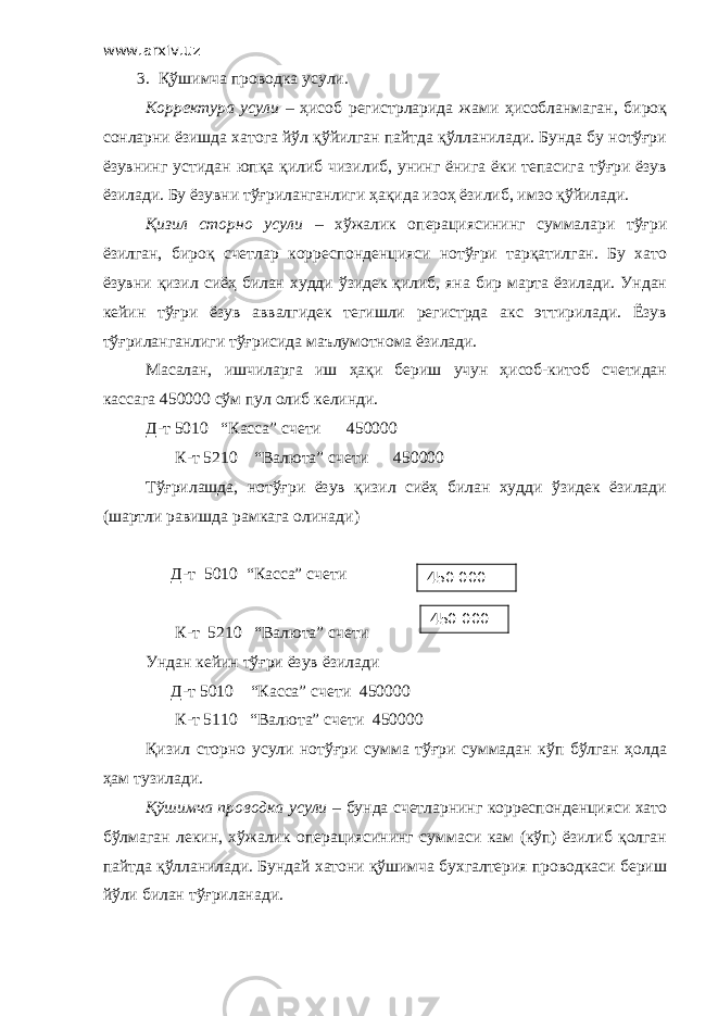 www.arxiv.uz 3. Қўшимча проводка усули. Корректура усули – ҳисоб регистрларида жами ҳисобланмаган, бироқ сонларни ёзишда хатога йўл қўйилган пайтда қўлланилади. Бунда бу нотўғри ёзувнинг устидан юпқа қилиб чизилиб, унинг ёнига ёки тепасига тўғри ёзув ёзилади. Бу ёзувни тўғриланганлиги ҳақида изоҳ ёзилиб, имзо қўйилади. Қизил сторно усули – хўжалик операциясининг суммалари тўғри ёзилган, бироқ счетлар корреспонденцияси нотўғри тарқатилган. Бу хато ёзувни қизил сиёҳ билан худди ўзидек қилиб, яна бир марта ёзилади. Ундан кейин тўғри ёзув аввалгидек тегишли регистрда акс эттирилади. Ёзув тўғриланганлиги тўғрисида маълумотнома ёзилади. Масалан, ишчиларга иш ҳақи бериш учун ҳисоб-китоб счетидан кассага 450000 сўм пул олиб келинди. Д-т 5010 “Касса” счети 450000 К-т 5210 “Валюта” счети 450000 Тўғрилашда, нотўғри ёзув қизил сиёҳ билан худди ўзидек ёзилади (шартли равишда рамкага олинади) Д-т 5010 “Касса” счети К-т 5210 “Валюта” счети Ундан кейин тўғри ёзув ёзилади Д-т 5010 “Касса” счети 450000 К-т 5110 “Валюта” счети 450000 Қизил сторно усули нотўғри сумма тўғри суммадан кўп бўлган ҳолда ҳам тузилади. Қўшимча проводка усули – бунда счетларнинг корреспонденцияси хато бўлмаган лекин, хўжалик операциясининг суммаси кам (кўп) ёзилиб қолган пайтда қўлланилади. Бундай хатони қўшимча бухгалтерия проводкаси бериш йўли билан тўғриланади. 450 000 450 000 