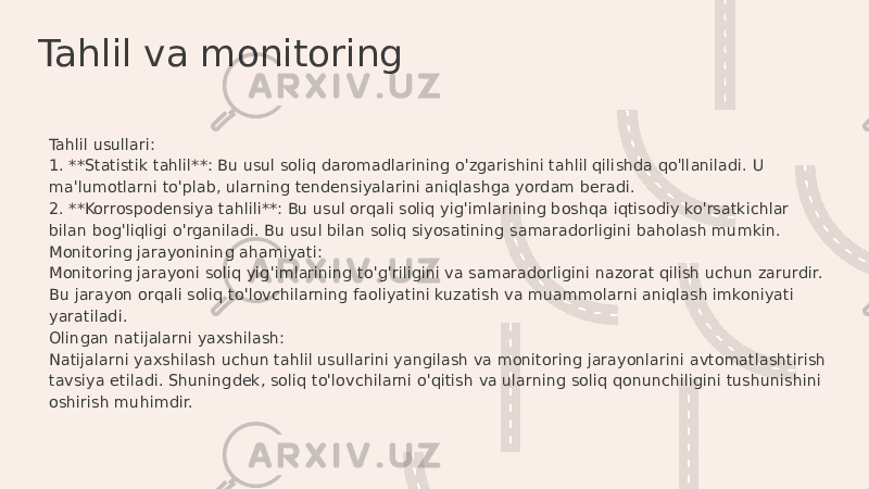 Tahlil va monitoring Tahlil usullari: 1. **Statistik tahlil**: Bu usul soliq daromadlarining o&#39;zgarishini tahlil qilishda qo&#39;llaniladi. U ma&#39;lumotlarni to&#39;plab, ularning tendensiyalarini aniqlashga yordam beradi. 2. **Korrospodensiya tahlili**: Bu usul orqali soliq yig&#39;imlarining boshqa iqtisodiy ko&#39;rsatkichlar bilan bog&#39;liqligi o&#39;rganiladi. Bu usul bilan soliq siyosatining samaradorligini baholash mumkin. Monitoring jarayonining ahamiyati: Monitoring jarayoni soliq yig&#39;imlarining to&#39;g&#39;riligini va samaradorligini nazorat qilish uchun zarurdir. Bu jarayon orqali soliq to&#39;lovchilarning faoliyatini kuzatish va muammolarni aniqlash imkoniyati yaratiladi. Olingan natijalarni yaxshilash: Natijalarni yaxshilash uchun tahlil usullarini yangilash va monitoring jarayonlarini avtomatlashtirish tavsiya etiladi. Shuningdek, soliq to&#39;lovchilarni o&#39;qitish va ularning soliq qonunchiligini tushunishini oshirish muhimdir. 