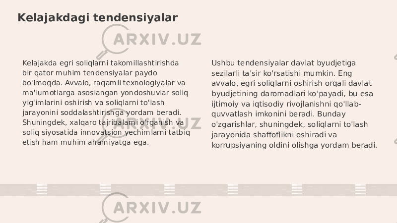 Kelajakdagi tendensiyalar Kelajakda egri soliqlarni takomillashtirishda bir qator muhim tendensiyalar paydo bo&#39;lmoqda. Avvalo, raqamli texnologiyalar va ma&#39;lumotlarga asoslangan yondoshuvlar soliq yig&#39;imlarini oshirish va soliqlarni to&#39;lash jarayonini soddalashtirishga yordam beradi. Shuningdek, xalqaro tajribalarni o&#39;rganish va soliq siyosatida innovatsion yechimlarni tatbiq etish ham muhim ahamiyatga ega. Ushbu tendensiyalar davlat byudjetiga sezilarli ta&#39;sir ko&#39;rsatishi mumkin. Eng avvalo, egri soliqlarni oshirish orqali davlat byudjetining daromadlari ko&#39;payadi, bu esa ijtimoiy va iqtisodiy rivojlanishni qo&#39;llab- quvvatlash imkonini beradi. Bunday o&#39;zgarishlar, shuningdek, soliqlarni to&#39;lash jarayonida shaffoflikni oshiradi va korrupsiyaning oldini olishga yordam beradi. 