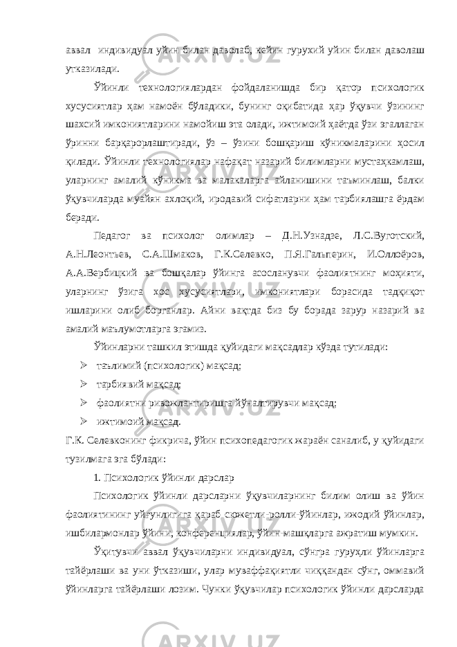 аввал индивидуал уйин билан даволаб, кейин гурухий уйин билан даволаш утказилади. Ўйинли технологиялардан фойдаланишда бир қатор психологик хусусиятлар ҳам намоён бўладики, бунинг оқибатида ҳар ўқувчи ўзининг шахсий имкониятларини намойиш эта олади, ижтимоий ҳаётда ўзи эгаллаган ўринни барқарорлаштиради, ўз – ўзини бошқариш кўникмаларини ҳосил қилади. Ўйинли технологиялар нафақат назарий билимларни мустаҳкамлаш, уларнинг амалий кўникма ва малакаларга айланишини таъминлаш, балки ўқувчиларда муайян ахлоқий, иродавий сифатларни ҳам тарбиялашга ёрдам беради. Педагог ва психолог олимлар – Д.Н.Узнадзе, Л.С.Вуготский, А.Н.Леонтьев, С.А.Шмаков, Г.К.Селевко, П.Я.Гальперин, И.Оллоёров, А.А.Вербицкий ва бошқалар ўйинга асосланувчи фаолиятнинг моҳияти, уларнинг ўзига хос хусусиятлари, имкониятлари борасида тадқиқот ишларини олиб борганлар. Айни вақтда биз бу борада зарур назарий ва амалий маълумотларга эгамиз. Ўйинларни ташкил этишда қуйидаги мақсадлар кўзда тутилади:  таълимий (психологик) мақсад;  тарбиявий мақсад;  фаолиятни ривожлантиришга йўналтирувчи мақсад;  ижтимоий мақсад. Г.К. Селевконинг фикрича, ўйин психопедагогик жараён саналиб, у қуйидаги тузилмага эга бўлади: 1. Психологик ўйинли дарслар Психологик ўйинли дарсларни ўқувчиларнинг билим олиш ва ўйин фаолиятининг уйғунлигига қараб сюжетли-ролли-ўйинлар, ижодий ўйинлар, ишбилармонлар ўйини, конференциялар, ўйин-машқларга ажратиш мумкин. Ўқитувчи аввал ўқувчиларни индивидуал, сўнгра гуруҳли ўйинларга тайёрлаши ва уни ўтказиши, улар муваффақиятли чиққандан сўнг, оммавий ўйинларга тайёрлаши лозим. Чунки ўқувчилар психологик ўйинли дарсларда 