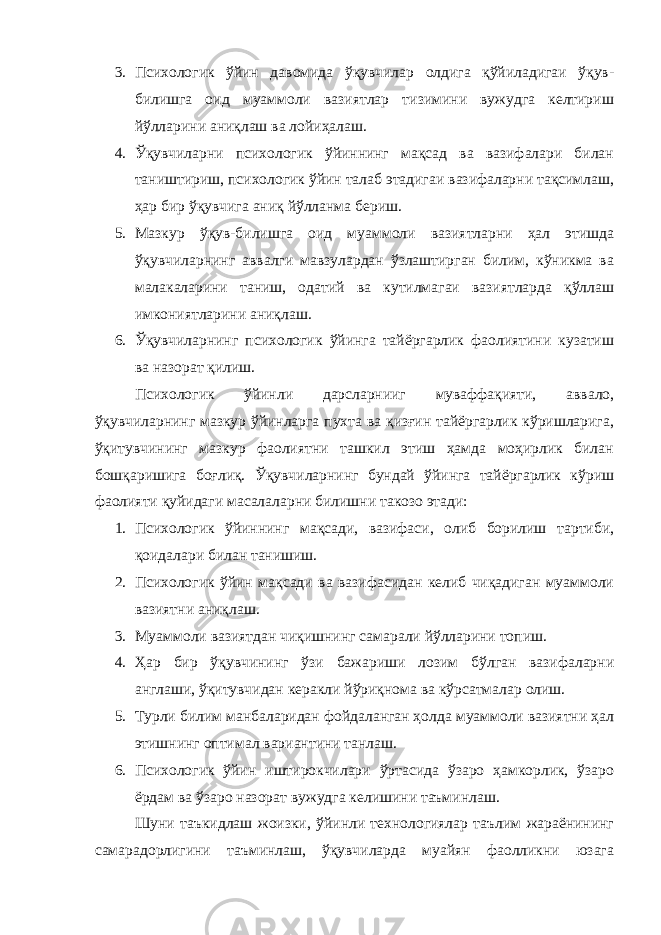 3. Психологик ўйин давомида ўқувчилар олдига қўйиладигаи ўқув- билишга оид муаммоли вазиятлар тизимини вужудга келтириш йўлларини аниқлаш ва лойиҳалаш. 4. Ўқувчиларни психологик ўйиннинг мақсад ва вазифалари билан таништириш, психологик ўйин талаб этадигаи вазифаларни тақсимлаш, ҳар бир ўқувчига аниқ йўлланма бериш. 5. Мазкур ўқув-билишга оид муаммоли вазиятларни ҳал этишда ўқувчиларнинг аввалги мавзулардан ўзлаштирган билим, кўникма ва малакаларини таниш, одатий ва кутилмагаи вазиятларда қўллаш имкониятларини аниқлаш. 6. Ўқувчиларнинг психологик ўйинга тайёргарлик фаолиятини кузатиш ва назорат қилиш. Психологик ўйинли дарсларнииг муваффақияти, аввало, ўқувчиларнинг мазкур ўйинларга пухта ва қизғин тайёргарлик кўришларига, ўқитувчининг мазкур фаолиятни ташкил этиш ҳамда моҳирлик билан бошқаришига боғлиқ. Ўқувчиларнинг бундай ўйинга тайёргарлик кўриш фаолияти қуйидаги масалаларни билишни такозо этади: 1. Психологик ўйиннинг мақсади, вазифаси, олиб борилиш тартиби, қоидалари билан танишиш. 2. Психологик ўйин мақсади ва вазифасидан келиб чиқадиган муаммоли вазиятни аниқлаш. 3. Муаммоли вазиятдан чиқишнинг самарали йўлларини топиш. 4. Ҳар бир ўқувчининг ўзи бажариши лозим бўлган вазифаларни англаши, ўқитувчидан керакли йўриқнома ва кўрсатмалар олиш. 5. Турли билим манбаларидан фойдаланган ҳолда муаммоли вазиятни ҳал этишнинг оптимал вариантини танлаш. 6. Психологик ўйин иштирокчилари ўртасида ўзаро ҳамкорлик, ўзаро ёрдам ва ўзаро назорат вужудга келишини таъминлаш. Шуни таъкидлаш жоизки, ўйинли технологиялар таълим жараёнининг самарадорлигини таъминлаш, ўқувчиларда муайян фаолликни юзага 