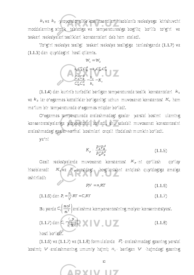 1kva 2k -proporsionallik koeffitsentilari hisoblanib reaksiyaga kirishuvchi moddalarning ximik tabiatiga va temperaturasiga bog‘liq bo‘lib to‘g‘ri va teskari reaksiyalari tezliklari konstantalari deb ham ataladi. To‘g‘ri reaksiya tezligi teskari reaksiya tezligiga tanlashganda (1.1.2) va (1.1.3) dan quyidagini hosil qilamiz. 2 1 W W      N M B À C C k C Ck 2 1  c N M B A K k k C C C C   1 2     (1.1.4) dan kurinib turibdiki berilgan temperaturada tezlik konstantalari 1k va 2k lar o‘zgarmas kattaliklar bo‘lganligi uchun muvozanat konstantasi c K ham ma’lum bir temperaturada o‘zgarmas miqdor bo‘ladi. O‘zgarmas temperaturada aralashmadagi gazlar parsial bosimi ularning konsentratsiyalariga proporsional bo‘ladi, shu sababli muvozanat konstantasini aralashmadagi gazlar normal bosimlari orqali ifodalash mumkin bo‘ladi. ya’ni     N M B A p P P P P K  (1.1.5) Gazli reaksiyalarda muvozanat konstantasi p K -ni qo‘llash qo‘lay hisoblanadi c K va p K orasidagi bog‘lanishni aniqlash quyidagiga amalga oshiriladi: RT n VP i i  (1.1.6) (1.1.6) dan RTCRT V n P ii i  (1.1.7) Bu y erda     3 m mol Ci aralashma komponentasining molyar konsentratsiyasi. (1.1.7) dan     RT P C i i (1.1.8) hosil bo‘ladi. (1.1.6) va (1.1.7) va (1.1.8) formulalarda iP -aralashmadagi gazning parsial bosimi; V -aralashmaning umumiy hajmi; in - berilgan V -hajmdagi gazning 10 