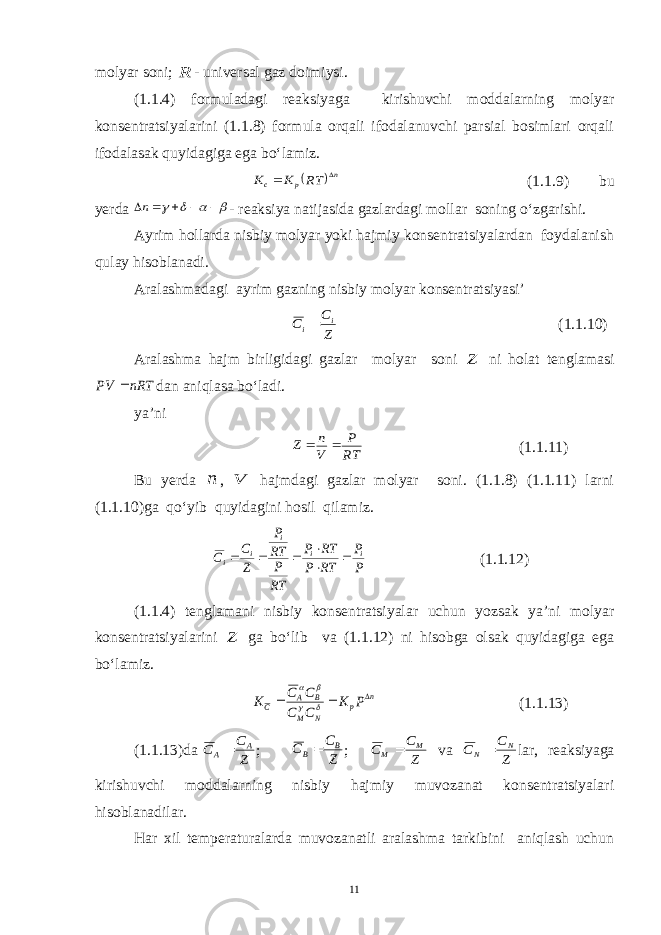 molyar soni; R - universal gaz doimiysi. (1.1.4) formuladagi reaksiyaga kirishuvchi moddalarning molyar konsentratsiyalarini (1.1.8) formula orqali ifodalanuvchi parsial bosimlari orqali ifodalasak quyidagiga ega bo‘lamiz.  n p с RT K K   (1.1.9) bu yerda         n - reaksiya natijasida gazlardagi mollar soning o‘zgarishi. Ayrim hollarda nisbiy molyar yoki hajmiy konsentratsiyalardan foydalanish qulay hisoblanadi. Aralashmadagi ayrim gazning nisbiy molyar konsentratsiyasi’ Z C С i i (1.1.10) Aralashma hajm birligidagi gazlar molyar soni Z ni holat tenglamasi nRT PV  dan aniqlasa bo‘ladi. ya’ni RT P V n Z   (1.1.11) Bu yerda n , V hajmdagi gazlar molyar soni. (1.1.8) (1.1.11) larni (1.1.10)ga qo‘yib quyidagini hosil qilamiz. P P RT P RT P RT P RT P Z C С i i i i i       (1.1.12) (1.1.4) tenglamani nisbiy konsentratsiyalar uchun yozsak ya’ni molyar konsentratsiyalarini Z ga bo‘lib va (1.1.12) ni hisobga olsak quyidagiga ega bo‘lamiz. n p N M B A C P K C C C C K        (1.1.13) (1.1.13)da Z C C A A ; Z C C B B ; Z C C M M  va Z C C N N  lar, reaksiyaga kirishuvchi moddalarning nisbiy hajmiy muvozanat konsentratsiyalari hisoblanadilar. Har xil temperaturalarda muvozanatli aralashma tarkibini aniqlash uchun 11 