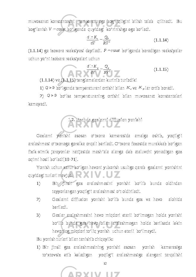 muvozanat konstantasini temperaturaga bog‘liqligini bilish talab qilinadi. Bu bog‘lanish const V  bo‘lganda quyidagi ko‘rinishga ega bo‘ladi. 2 ln RT Q dT K d c   (1.1.14) (1.1.14) ga izoxora reaksiyasi deyiladi. const P  bo‘lganda boradigan reaksiyalar uchun ya’ni izobara reaksiyalari uchun 2 ln RT Q dT K d p p (1.1.15) (1.1.14) va (1.1.15) tenglamalardan kurinib turibdiki 1) 0 Q bo‘lganda temperaturani ortishi bilan c K va p K lar ortib boradi. 2) 0 Q bo‘lsa temperaturaning ortishi bilan muvozanat konstantalari kamayadi. 1.2. Pechda gazlarni diffuzion yonishi Gazlarni yonishi asosan o‘txona kamerasida amalga oshib, yoqilg‘i aralashmasi o‘txonaga gorelka orqali beriladi. O‘txona fazosida murakkab bo‘lgan fizik-ximik jarayonlar natijasida mash’ala alanga deb ataluvchi yonadigan gaz oqimi hosil bo‘ladi[19-21]. Yonish uchun zarur bo‘lgan havoni yuborish usuliga qarab gazlarni yonishini quyidagi turlari mavjud. 1) Bir jinsli gaz aralashmasini yonishi bo‘lib bunda oldindan tayyorlangan yoqilg‘i aralashmasi o‘t oldiriladi. 2) Gazlarni diffuzion yonishi bo‘lib bunda gaz va havo alohida beriladi. 3) Gazlar aralashmasini havo miqdori etarli bo‘lmagan holda yonishi bo‘lib bunda gaz havo bilan aralashmagan holda berilsada lekin havoning miqdori to‘liq yonish uchun etarli bo‘lmaydi. Bu yonish turlari bilan tanishib chiqaylik: 1) Bir jinsli gaz aralashmasining yonishi asosan yonish kamerasiga to‘xtovsiz etib keladigan yoqilg‘i aralashmasiga alangani tarqalishi 12 