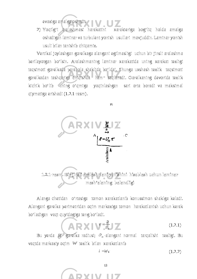 evaziga amalga oshadi. 2) Yoqilg‘i aralashmasi harakatini xarakteriga bog‘liq holda amalga oshadigan laminar va turbulent yonish usullari mavjuddir. Laminar yonish usuli bilan tanishib chiqamiz. Vertikal joylashgan gorelkaga alangani egilmasligi uchun bir jinsli aralashma berilayotgan bo‘lsin. Aralashmaning laminar xarakatida uning xarakat tezligi taqsimoti gorelkada parabola shaklida bo‘ldai. Shunga uxshash tezlik taqsimoti gorelkadan tashqariga chiqishda ham saqlanadi. Gorelkaning devorida tezlik kichik bo‘lib uning o‘qmiga yaqinlashgan sari orta boradi va maksimal qiymatiga erishadi (1.2.1-rasm). 1.2.1-rasm. Bir jinsli aralashmani yonishini hisoblash uchun laminar mash’alaning balandligi Alanga chetidan o‘rtasiga tomon xarakatlanib konussimon shaklga keladi. Alangani gorelka perimetridan oqim markaziga tomon harakatlanish uchun kerak bo‘ladigan vaqt quyidagiga teng bo‘ladi.n R    (1.2.1) Bu y erda R - gorelka radiusi; n  -alangani normal tarqalishi tezligi. Bu vaqtda markaziy oqim W tezlik bilan xarakatlanib  W l (1.2.2) 13 