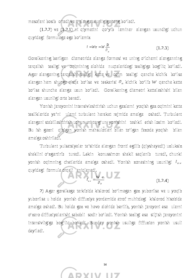 masofani bosib o‘tadi va u alangauzunligiga teng bo‘ladi. (1.2.2) va (1.2.1) ni qiymatini qo‘yib laminar alangan uzundigi uchun quyidagi formulaga ega bo‘lamizn R W W l    (1.2.3) Gorelkaning berilgan diametrida alanga formasi va uning o‘lchami alanganning tarqalish tezligi va oqimining alohida nuqtalaridagi tezligiga bog‘liq bo‘ladi. Agar alanganing tarqalishi tezligi katta va oqim tezligi qancha kichik bo‘lsa alangan ham shunga qisqa bo‘lsa va teskarisi n  kichik bo‘lib W qancha katta bo‘lsa shuncha alanga uzun bo‘ladi. Gorelkaning diametri kattalashishi bilan alangan uzunligi orta beradi. Yonish jarayonini intensivlashtirish uchun gazlarni yoqish gaz oqimini katta tezliklarida ya’ni ularni turbulent harakat rejmida amalga oshadi. Turbulent alangani stabillashtirish uchun uni turg‘un yonishini tashkil etish lozim bo‘ladi. Bu ish gazni qizigan yonish mahsulotlari bilan to‘lgan fazoda yoqish bilan amalga oshiriladi. Turbulent pulsatsiyalar ta’sirida alangan fronti egilib (qiyshayadi) uzluksiz shaklini o‘zgartirib turadi. Lekin konussimon shakli saqlanib turadi, chunki yonish oqimning chetlarida amalga oshadi. Yonish zonasining uzunligi vzl . quyidagi formula orqali aniqlanadi. T vz r W l   . (1.2.4) 2) Agar gorelkaga tarkibida kislorod bo‘lmagan gaz yuborilsa va u yoqib yuborilsa u holda yonish diffuziya yordamida atrof muhitdagi kislorod hisobida amalga oshadi. Bu holda gaz va havo alohida berilib, yonish jarayoni esa ularni o‘zaro diffuziyalanishi sababli sodir bo‘ladi. Yonish tezligi esa siljish jarayonini intensivligiga bog‘liq bo‘ladi. Bunday yonish usuliga fiffuzion yonish usuli deyiladi. 14 