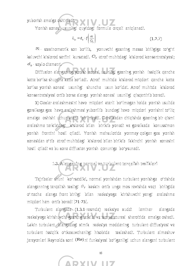 yuborish amalga oshiriladi. Yonish zonasi uzunligi quyidagi formula orqali aniqlanadi.        2 0 O m f d Lzv (1.2.7) m - stexinometrik son bo‘lib, yonuvchi gazning massa birligiga to‘g‘ri keluvchi kislorod sarfini kursatadi. 2 O -atrof-muhitdagi kislorod konsentratsiyasi; 0d - soplo diametri. Diffuzion alanganing yonish zonasi uzunligi gazning yonish issiqlik qancha katta bo‘lsa shuncha katta bo‘ladi. Atrof muhitda kislorod miqdori qancha katta bo‘lsa yonish zonasi uzunligi shuncha uzun bo‘ldai. Atrof muhitda kislorod konsentratsiyasi ortib borsa alanga yonish zonasi uzunligi qisqartirib boradi. 3) Gazlar aralashmasini havo miqdori etarli bo‘lmagan holda yonish usulida gorelkaga gaz havo aralashmasi yuborilib bundagi havo miqdori yonishni to‘liq amalga oshishi uchun etarli bo‘lmaydi. Gorelkadan chiqishda gazning bir qismi aralashma tarkibidagi kislorod bilan birikib yonadi va gorelkada konussimon yonish frontini hosil qiladi. Yonish mahsulotida yonmay qolgan gaz yonish zonasidan o‘tib atrof-muhitdagi kislorod bilan birikib ikkinchi yonish zonasini hosil qiladi va bu zona diffuzion yonish qonuniga bo‘ysunadi. 1.3. Alanganing normal va turbulent tarqalish tezliklari Tajribalar shuni ko‘rsatdiki, normal yonishdan turbulent yonishga o‘tishda alanganning tarqalish tezligi T  keskin ortib unga mos ravishda vaqt birligida o‘rtacha alanga front birligi bilan reaksiyaga kirishuvchi yangi aralashma miqdori ham ortib boradi [21-23]. Turbulent alangada (1.3.1-rasmda) reaksiya xuddi laminar alangada reaksiyaga kirishuvchi gazning tarkibi va temperaturasi sharoitida amalga oshadi. Lekin turbulent alangadagi ximik reaksiya moddaning turbulent diffuziyasi va turbulent issiqlik o‘tkazuvchanligi hisobida tezlashadi. Turbulent almashuv jarayonlari Reynolds soni (Re) ni funksiyasi bo‘lganligi uchun alangani turbulent 16 