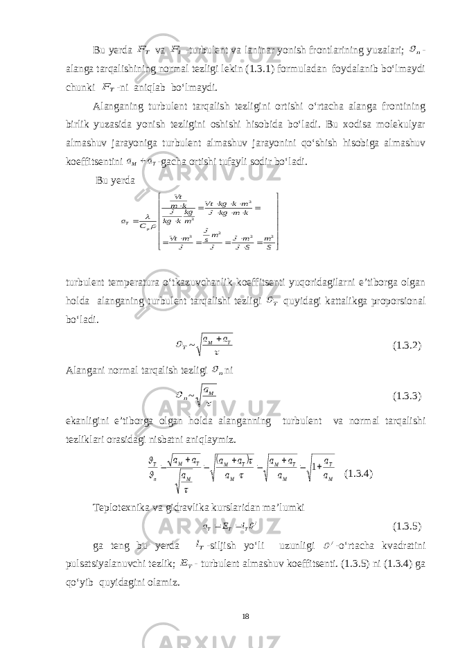 Bu yerda TF va lF -turbulent va laninar yonish frontlarining yuzalari; n  - alanga tarqalishining normal tezligi lekin (1.3.1) formuladan foydalanib bo‘lmaydi chunki TF -ni aniqlab bo‘lmaydi. Alanganing turbulent tarqalish tezligini ortishi o‘rtacha alanga frontining birlik yuzasida yonish tezligini oshishi hisobida bo‘ladi. Bu xodisa molekulyar almashuv jarayoniga turbulent almashuv jarayonini qo‘shish hisobiga almashuv koeffitsentini T M a a  -gacha ortishi tufayli sodir bo‘ladi. Bu y erda                         S m S J m J J ms J J m Vt k m kg J m k kg Vt m kg k kg J k m Vt C a p T 2 2 2 3 3 3   turbulent temperatura o‘tkazuvchanlik koeffitsenti yuqoridagilarni e’tiborga olgan holda alanganing turbulent tarqalishi tezligi T  quyidagi kattalikga proporsional bo‘ladi. T  ~  T M a a  (1.3.2) Alangani normal tarqalish tezligi n  ni n  ~  Ma (1.3.3) ekanligini e’tiborga olgan holda alanganning turbulent va normal tarqalishi tezliklari orasidagi nisbatni aniqlaymiz.   M T M T M M T M M T M n T a a a a a a a a a a a          1      (1.3.4) Teplotexnika va gidravlika kurslaridan ma’lumki /T T T l E a   (1.3.5) ga teng bu yerda Tl -siljish yo‘li uzunligi /  -o‘rtacha kvadratini pulsatsiyalanuvchi tezlik; TE - turbulent almashuv koeffitsenti. (1.3.5) ni (1.3.4) ga qo‘yib quyidagini olamiz. 18 