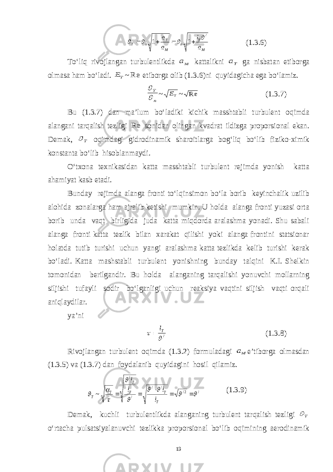 M T n M T n T a l a a / 1 1        (1.3.6) To‘liq rivojlangan turbulentlikda Ma kattalikni Ta ga nisbatan etiborga olmasa ham bo‘ladi. TE ~ Re etiborga olib (1.3.6)ni quyidagicha ega bo‘lamiz. n T   ~ TE ~ Re (1.3.7) Bu (1.3.7) dan ma’lum bo‘ladiki kichik masshtabli turbulent oqimda alangani tarqalish tezligi Re sonidan olingan kvadrat ildizga proporsional ekan. Demak, T  oqimdagi gidrodinamik sharoitlarga bog‘liq bo‘lib fiziko-ximik konstanta bo‘lib hisoblanmaydi. O‘txona texnikasidan katta masshtabli turbulent rejimda yonish katta ahamiyat kasb etadi. Bunday rejimda alanga fronti to‘lqinsimon bo‘la borib keyinchalik uzilib alohida zonalarga ham ajralib ketishi mumkin. U holda alanga fronti yuzasi orta borib unda vaqt birligida juda katta miqdorda aralashma yonadi. Shu sabali alanga fronti katta tezlik bilan xarakat qilishi yoki alanga frontini statsionar holatda tutib turishi uchun yangi aralashma katta tezlikda kelib turishi kerak bo‘ladi. Katta mashstabli turbulent yonishning bunday talqini K.I. Shelkin tomonidan berilgandir. Bu holda alanganing tarqalishi yonuvchi mollarning siljishi tufayli sodir bo‘lganligi uchun reaksiya vaqtini siljish vaqti orqali aniqlaydilar. ya’ni /  Tl  (1.3.8) Rivojlangan turbulent oqimda (1.3.2) formuladagi Ma e’tiborga olmasdan (1.3.5) va (1.3.7) dan foydalanib quyidagini hosil qilamiz. / 2/ / / / / T ~               T T T T T l l l l (1.3.9) Demak, kuchli turbulentlikda alanganing turbulent tarqalish tezligi T  o‘rtacha pulsatsiyalanuvchi tezlikka proporsional bo‘lib oqimining aerodinamik 19 