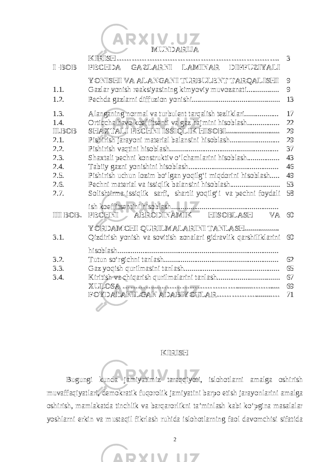 MUNDARIJA KIRISH……………………………………………………… . 3 I -BOB PECHDA GAZLARNI LAMINAR DIFFUZIYALI YONISHI VA ALANGANI TURBULENT TARQALISHI 9 1.1 . Gazlar yonish reaksiyasining kimyoviy muvozanati................. 9 1.2 . Pechda gazlarni diffuzion yonishi.............................................. 13 1.3. Alanganing normal va turbulent tarqalish tezliklari.................. 17 1.4. Ortiqcha havo koeffitsenti va gaz hajmini hisoblash................. 22 II.BOB SHAXTALI PECHNI ISSIQLIK HISOBI............................ 29 2.1. Pishirish jarayoni material balansini hisoblash.......................... 29 2.2. Pishirish vaqtini hisoblash......................................................... 37 2.3. Shaxtali pechni konstruktiv o‘lchamlarini hisoblash................. 43 2.4. Tabiiy gazni yonishini hisoblash............................................... 46 2.5. Pishirish uchun lozim bo‘lgan yoqilg‘i miqdorini hisoblash..... 49 2.6. Pechni material va issiqlik balansini hisoblash.......................... 53 2.7. Solishtirma issiqlik sarfi, shartli yoqilg‘i va pechni foydali ish koeffitsentini hisoblash........................................................ 58 III BOB. PECHNI AERODINAMIK HISOBLASH VA YORDAMCHI QURILMALARINI TANLASH.................. 60 3.1. Qizdirish yonish va sovitish zonalari gidravlik qarshiliklarini hisoblash.................................................................................... 60 3.2. Tutun so‘rgichni tanlash............................................................ 62 3.3. Gaz yoqish qurilmasini tanlash.................................................. 65 3.4. Kiritish va chiqarish qurilmalarini tanlash................................. 67 XULOSA …………...………………………….........……...... 69 FOYDALANILGAN ADABIYOTLAR…………….........… 71 KIRISH Bugungi kunda jamiyatimiz taraqqiyoti, islohotlarni amalga oshirish muvaffaqiyatlari, demokratik fuqorolik jamiyatini barpo etish jarayonlarini amalga oshirish, mamlakatda tinchlik va barqarorlikni ta’minlash kabi ko‘pgina masalalar yoshlarni erkin va mustaqil fikrlash ruhida islohotlarning faol davomchisi sifatida 2 