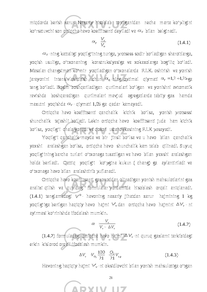 miqdorda berish zarur. Nazariy hisoblab topilganidan necha marta ko‘pligini ko‘rsatuvchi son ortiqcha havo koeffitsenti deyiladi va Т  bilan belginadi. o v Т V V  (1. 4 .1) Т  -ning kattaligi yoqilg‘ining turiga, protsess sodir bo‘ladigan sharoitlarga, yoqish usuliga, o‘txonaning konstruksiyasiga va xokazolarga bog‘liq bo‘ladi. Masalan changsimon ko‘mir yoqiladigan o‘txonalarda F.I.K. oshirish va yonish jarayonini intensivlashtirish uchun Т  -ning optimal qiymati 25,1 2,1  Т ga teng bo‘ladi. Bosim boshqariladigan qurilmalari bo‘lgan va yonishni avtomatik ravishda boshqaradigan qurilmalari mavjud agregatlarda tabiiy gaz hamda mazutni yoqishda Т  - qiymati 1,05 ga qadar kamayadi. Ortiqcha havo koeffitsenti qanchalik kichik bo‘lsa, yonish protsessi shunchalik tejashli bo‘ladi. Lekin ortiqcha havo koeffitsenti juda ham kichik bo‘lsa, yoqilg‘i chala yonadi va qozon ustanovkasining F.I.K pasayadi. Yoqilg‘i qanchalik mayda va bir jinsli bo‘lsa va u havo bilan qanchalik yaxshi aralashgan bo‘lsa, ortiqcha havo shunchalik kam talab qilinadi. Suyuq yoqilg‘ining barcha turlari o‘txonaga tuzatilgan va havo bilan yaxshi aralashgan holda beriladi. Qattiq yoqilg‘i ko‘pgina kukun ( chang) ga aylantiriladi va o‘txonaga havo bilan aralashtirib puflanadi. Ortiqcha havo koeffitsenti gazoxoddan olinadigan yonish mahsulotlarini gaz analizi qilish va quyidagi formulalar yordamida hisoblash orqali aniqlanadi. (1.4.1) tenglamadagi 0 V - havoning nazariy jihatdan zarur hajmining 1 kg yoqilg‘iga berilgan haqiqiy havo hajmi v V dan ortiqcha havo hajmini vV  - ni ayirmasi ko‘rinishda ifodalash mumkin. v v v V V V    (1.4.2) (1.4.2) formuladagi ortiqcha havo hajmi vV  -ni quruq gazlarni tarkibidagi erkin kislorod orqali ifodalash mumkin. gs O v V O V V . 2 21 21 100 2    (1.4.3) Havoning haqiqiy hajmi v V -ni oksidlovchi bilan yonish mahsulotiga o‘tgan 21 