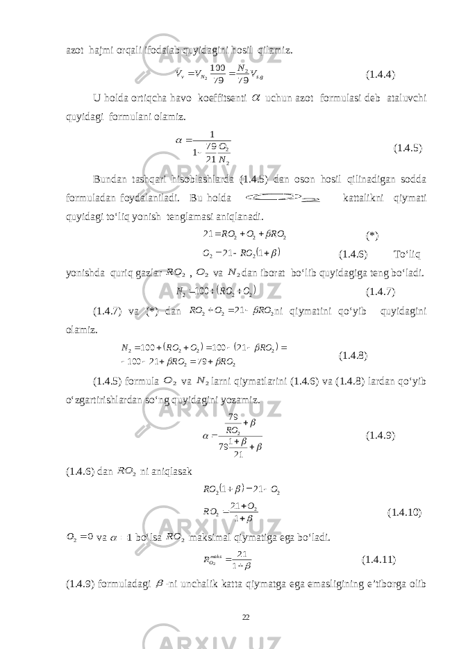 azot hajmi orqali ifodalab quyidagini hosil qilamiz.gs N v V N V V . 2 79 79 100 2   (1.4.4) U holda ortiqcha havo koeffitsenti  uchun azot formulasi deb ataluvchi quyidagi formulani olamiz. 2 2 21 79 1 1 N О    (1.4.5) Bundan tashqari hisoblashlarda (1.4.5) dan oson hosil qilinadigan sodda formuladan foydalaniladi. Bu holda 2 О kattalikni qiymati quyidagi to‘liq yonish tenglamasi aniqlanadi. 22221 ROORO   (*)     1 21 2 2 RO O (1.4.6) To‘liq yonishda quriq gazlar 2 RO , 2 O va 2 N dan iborat bo‘lib quyidagiga teng bo‘ladi.  2 2 2 100 O RO N    (1.4.7) (1.4.7) va (*) dan 2 2 2 21 RO O RO    ni qiymatini qo‘yib quyidagini olamiz.     2 2 2 2 2 2 79 21 100 21 100 100 RO RO RO O RO N                (1.4.8) (1.4.5) formula 2 O va 2 N larni qiymatlarini (1.4.6) va (1.4.8) lardan qo‘yib o‘zgartirishlardan so‘ng quyidagini yozamiz.         21 1 79 79 2 RO (1.4.9) (1.4.6) dan 2 RO ni aniqlasak   2 2 21 1 O RO       1 21 2 2 O RO (1.4.10) 0 2 O va 1  bo‘lsa 2 RO maksimal qiymatiga ega bo‘ladi.  1 21 2maksOR (1.4.11) (1.4.9) formuladagi  -ni unchalik katta qiymatga ega emasligining e’tiborga olib 22 