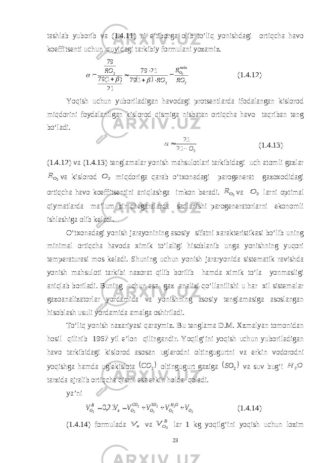 tashlab yuborib va (1.4.11) ni e’tiborga olib to‘liq yonishdagi ortiqcha havo koeffitsenti uchun quyidagi tarkibiy formulani yozamiz.  2 2 2 2 1 79 21 79 21 ) 1( 79 79 RO R RO RO maksO           (1.4.12) Yoqish uchun yuboriladigan havodagi protsentlarda ifodalangan kislorod miqdorini foydalanilgan kislorod qismiga nisbatan ortiqcha havo taqriban teng bo‘ladi. 2 21 21 О   (1.4.13) (1.4.12) va (1.4.13) tenglamalar yonish mahsulotlari tarkibidagi uch atomli gazlar 2OR va kislorod 2 O miqdoriga qarab o‘txonadagi parogenerat gazoxodidagi ortiqcha havo koeffitsentini aniqlashga imkon beradi. 2OR va 2 O larni optimal qiymatlarda ma’lum bir chegaralarda saqlanishi parogeneratorlarni ekonomli ishlashiga olib keladi. O‘txonadagi yonish jarayonining asosiy sifatni xarakteristikasi bo‘lib uning minimal ortiqcha havoda ximik to‘laligi hisoblanib unga yonishning yuqori temperaturasi mos keladi. Shuning uchun yonish jararyonida sistematik ravishda yonish mahsuloti tarkibi nazorat qilib borilib hamda ximik to‘la yonmasligi aniqlab boriladi. Buning uchun esa gaz analizi qo‘llanilishi u har xil sistemalar gazoanalizatorlar yordamida va yonishning asosiy tenglamasiga asoslangan hisoblash usuli yordamida amalga oshiriladi. To‘liq yonish nazariyasi qaraymiz. Bu tenglama D.M. Xzmalyan tomonidan hosil qilinib 1967 yil e’lon qilingandir. Yoqilg‘ini yoqish uchun yuboriladigan havo tarkibidagi kislorod asosan uglerodni oltingugurtni va erkin vodorodni yoqishga hamda uglekislota  2 CO oltingugurt gaziga  2 SO va suv bug‘i O H 2 tarzida ajralib ortiqcha qismi esa erkin holda qoladi. ya’ni 2 2 2 2 2 2 2 2 21,0 O OH O SO O CO O в B O V V V V V V      (1.4.14) (1.4.14) formulada в V va BO V 2 lar 1 kg yoqilg‘ini yoqish uchun lozim 23 