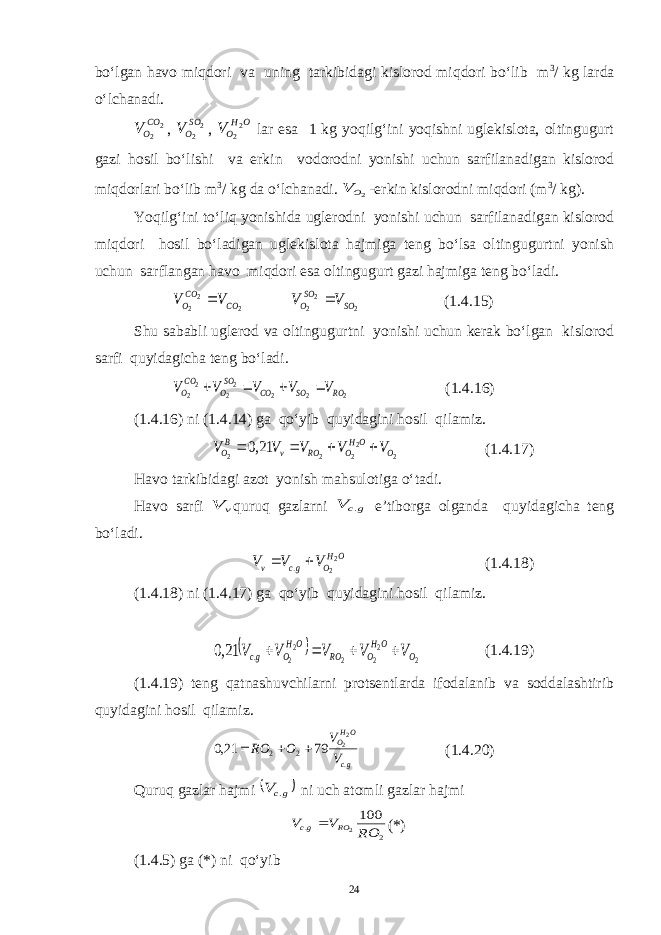 bo‘lgan havo miqdori va uning tarkibidagi kislorod miqdori bo‘lib m 3 / kg larda o‘lchanadi. 2 2CO OV , 2 2 SO OV , O H OV 2 2 lar esa 1 kg yoqilg‘ini yoqishni uglekislota, oltingugurt gazi hosil bo‘lishi va erkin vodorodni yonishi uchun sarfilanadigan kislorod miqdorlari bo‘lib m 3 / kg da o‘lchanadi. 2O V -erkin kislorodni miqdori (m 3 / kg). Yoqilg‘ini to‘liq yonishida uglerodni yonishi uchun sarfilanadigan kislorod miqdori hosil bo‘ladigan uglekislota hajmiga teng bo‘lsa oltingugurtni yonish uchun sarflangan havo miqdori esa oltingugurt gazi hajmiga teng bo‘ladi. 2 2 2 CO CO O V V  2 2 2 SO SO O V V  (1.4.15) Shu sababli uglerod va oltingugurtni yonishi uchun kerak bo‘lgan kislorod sarfi quyidagicha teng bo‘ladi. 2 2 2 2 2 2 2 RO SO CO SO O CO O V V V V V     (1.4.16) (1.4.16) ni (1.4.14) ga qo‘yib quyidagini hosil qilamiz. 2 2 2 2 2 21,0 O OH O RO v B O V V V V V     (1.4.17) Havo tarkibidagi azot yonish mahsulotiga o‘tadi. Havo sarfi v V quruq gazlarni gc V . e’tiborga olganda quyidagicha teng bo‘ladi. OH O gc v V V V 2 2 .   (1.4.18) (1.4.18) ni (1.4.17) ga qo‘yib quyidagini hosil qilamiz.   2 2 2 2 2 2 . 21,0 O OH O RO OH O gc V V V V V     (1.4.19) (1.4.19) teng qatnashuvchilarni protsentlarda ifodalanib va soddalashtirib quyidagini hosil qilamiz. gc OHO V V O RO . 2 2 22 79 21,0    (1.4.20) Quruq gazlar hajmi  gcV . ni uch atomli gazlar hajmi 2 . 100 2RO V V RO gc  (*) (1.4.5) ga (*) ni qo‘yib 24 