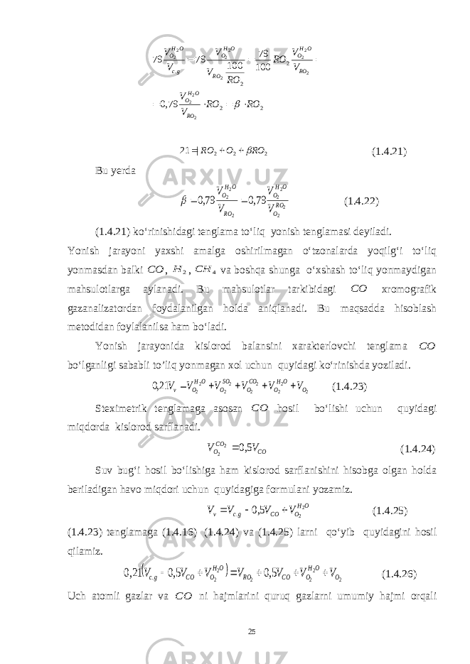 2 2 2 2 .22 2 22 2 2 2 22 2 79,0 100 79 100 79 79 RO RO V V V V RO RO V V V V RO OHO RO OHO RO OHO gc OHO         2 2 2 | 21 RO O RO    (1.4.21) Bu y erda 2 2 2 2 2 2 2 79,0 79,0 RO O OH O RO OH O V V V V    (1.4.22) (1.4.21) ko‘rinishidagi tenglama to‘liq yonish tenglamasi deyiladi. Yonish jarayoni yaxshi amalga oshirilmagan o‘tzonalarda yoqilg‘i to‘liq yonmasdan balki СО , 2 Н , 4 СН va boshqa shunga o‘xshash to‘liq yonmaydigan mahsulotlarga aylanadi. Bu mahsulotlar tarkibidagi СО xromografik gazanalizatordan foydalanilgan holda aniqlanadi. Bu maqsadda hisoblash metodidan foylalanilsa ham bo‘ladi. Yonish jarayonida kislorod balansini xarakterlovchi tenglama СО bo‘lganligi sababli to’liq yonmagan xol uchun quyidagi ko‘rinishda yoziladi. 2 2 2 2 2 2 2 2 2 21,0 O OH O CO O SO O OH O v V V V V V V      (1.4.23) Steximetrik tenglamaga asosan СО hosil bo‘lishi uchun quyidagi miqdorda kislorod sarflanadi. СO CO O V V 5,0 2 2  (1.4.24) Suv bug‘i hosil bo‘lishiga ham kislorod sarflanishini hisobga olgan holda beriladigan havo miqdori uchun quyidagiga formulani yozamiz. OH O СO gc v V V V V 2 2 5,0 .    (1.4.25) (1.4.23) tenglamaga (1.4.16) (1.4.24) va (1.4.25) larni qo‘yib quyidagini hosil qilamiz.   2 2 2 2 2 2 5,0 5,0 21,0 . O OH O СO RO OH O СO gc V V V V V V V       (1.4.26) Uch atomli gazlar va СО ni hajmlarini quruq gazlarni umumiy hajmi orqali 25 