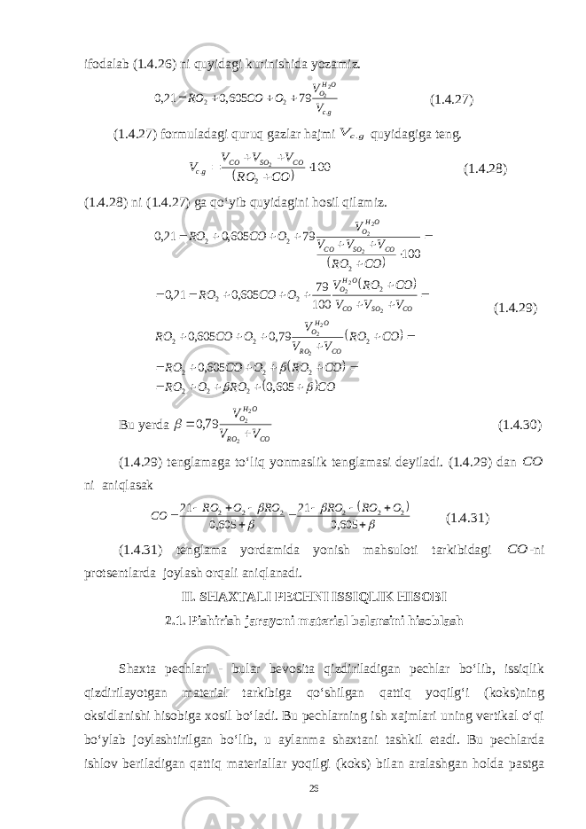 ifodalab (1.4.26) ni quyidagi kurinishida yozamiz.gc OHO V V О СО RO . 2 2 22 79 605,0 21,0     (1.4.27) (1.4.27) formuladagi quruq gazlar hajmi gc V . quyidagiga teng.   100 2 . 2      CO RO V V V V СO SO СO gc (1.4.28) (1.4.28) ni (1.4.27) ga qo‘yib quyidagini hosil qilamiz.          CO RO О RO CO RO О СО RO CO RO V V V О СО RO V V V CO RO V О СО RO CO RO V V V V О СО RO СO RO OHO СO SO СO OHO СO SO СO OHO                                       605,0 605,0 79,0 605,0 100 79 605,0 21,0 100 79 605,0 21,0 2 2 2 2 2 2 2 2 2 2 2 2 2 2 2 2 22 2 22 2 22 (1.4.29) Bu y erda СO RO OHO V V V   2 22 79,0  (1.4.30) (1.4.29) tenglamaga to‘liq yonmaslik tenglamasi deyiladi. (1.4.29) dan СО ni aniqlasak                 605,0 21 605,0 21 2 2 2 2 2 2 O RO RO RO O RO СО (1.4.31) (1.4.31) tenglama yordamida yonish mahsuloti tarkibidagi СО -ni protsentlarda joylash orqali aniqlanadi. II. SHAXTALI PECHNI ISSIQLIK HISOBI 2.1. Pishirish jarayoni material balansini hisoblash Shaxta pechlari - bular bevosita qizdiriladigan pechlar bo‘lib, issiqlik qizdirilayotgan material tarkibiga qo‘shilgan qattiq yoqilg‘i (koks)ning oksidlanishi hisobiga xosil bo‘ladi. Bu pechlarning ish xajmlari uning vertikal o‘qi bo‘ylab joylashtirilgan bo‘lib, u aylanma shaxtani tashkil etadi. Bu pechlarda ishlov beriladigan qattiq materiallar yoqilgi (koks) bilan aralashgan holda pastga 26 