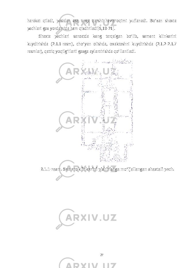 harakat qiladi, pastdan esa unga qarshi havo oqimi puflanadi. Ba’zan shaxta pechlari gaz yordamida ham qizdiriladi [6,19-21] . Shaxta pechlari sanoatda keng tarqalgan bo‘lib, sement klinkerini kuydirishda (2.1.1-rasm), cho‘yan olishda, oxaktoshni kuydirishda (2.1.2-2.1.7 rasmlar), qattiq yoqilg‘ilarii gazga aylantirishda qo‘llaniladi. 2.1.1-rasm. Sement klinkerini pishirishga mo‘ljallangan shaxtali pech. 27 