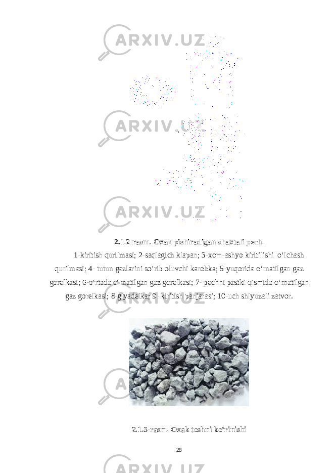 2.1.2-rasm. Oxak pishiradigan shaxtali pech. 1-kiritish qurilmasi; 2-saqlagich klapan; 3-xom-ashyo kiritilishi o‘lchash qurilmasi; 4- tutun gazlarini so‘rib oluvchi karobka; 5-yuqorida o‘rnatilgan gaz gorelkasi; 6-o‘rtada o‘rnatilgan gaz gorelkasi; 7- pechni pastki qismida o‘rnatilgan gaz gorelkasi; 8-glyadelka; 9- kiritish panjarasi; 10-uch shlyuzali zatvor. 2.1. 3 -rasm. Oxak toshni ko’rinishi 28 