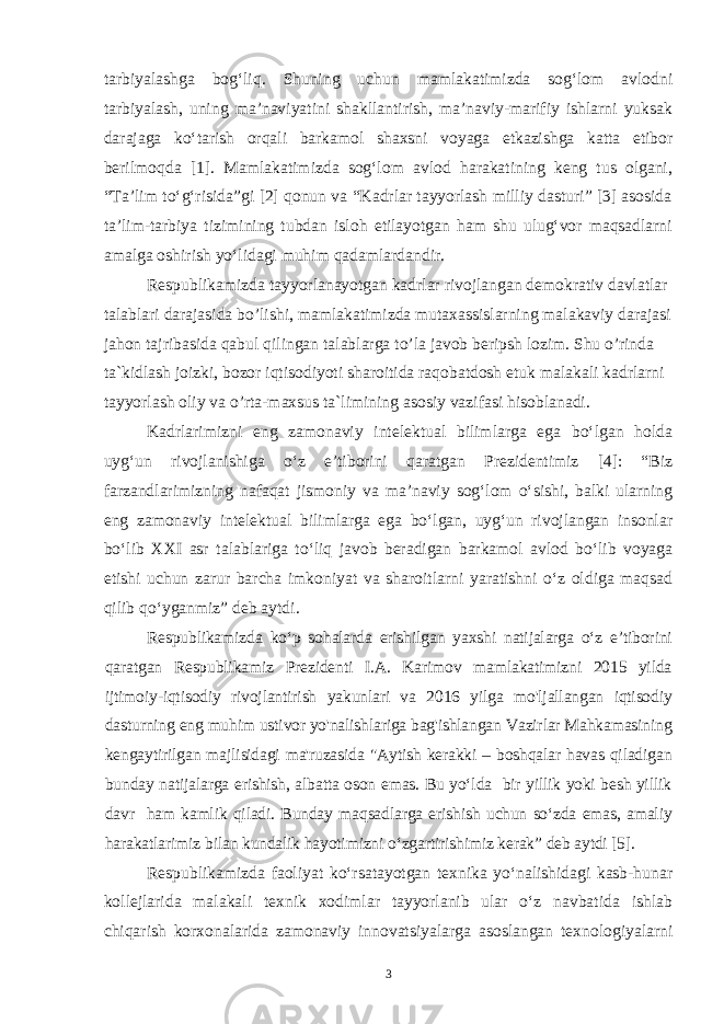 tarbiyalashga bog‘liq. Shuning uchun mamlakatimizda sog‘lom avlodni tarbiyalash, uning ma’naviyatini shakllantirish, ma’naviy-marifiy ishlarni yuksak darajaga ko‘tarish orqali barkamol shaxsni voyaga etkazishga katta etibor berilmoqda [1]. Mamlakatimizda sog‘lom avlod harakatining keng tus olgani, “Ta’lim to‘g‘risida”gi [2] qonun va “Kadrlar tayyorlash milliy dasturi” [3] asosida ta’lim-tarbiya tizimining tubdan isloh etilayotgan ham shu ulug‘vor maqsadlarni amalga oshirish yo‘lidagi muhim qadamlardandir. Respublikamizda tayyorlanayotgan kadrlar rivojlangan demokrativ davlatlar talablari darajasida bo’lishi, mamlakatimizda mutaxassislarning malakaviy darajasi jahon tajribasida qabul qilingan talablarga to’la javob beripsh lozim. Shu o’rinda ta`kidlash joizki, bozor iqtisodiyoti sharoitida raqobatdosh etuk malakali kadrlarni tayyorlash oliy va o’rta-maxsus ta`limining asosiy vazifasi hisoblanadi. Kadrlarimizni eng zamonaviy intelektual bilimlarga ega bo‘lgan holda uyg‘un rivojlanishiga o‘z e’tiborini qaratgan Prezidentimiz [4]: “Biz farzandlarimizning nafaqat jismoniy va ma’naviy sog‘lom o‘sishi, balki ularning eng zamonaviy intelektual bilimlarga ega bo‘lgan, uyg‘un rivojlangan insonlar bo‘lib XXI asr talablariga to‘liq javob beradigan barkamol avlod bo‘lib voyaga etishi uchun zarur barcha imkoniyat va sharoitlarni yaratishni o‘z oldiga maqsad qilib qo‘yganmiz” deb aytdi. Respublikamizda ko‘p sohalarda erishilgan yaxshi natijalarga o‘z e’tiborini qaratgan Respublikamiz Prezidenti I.A. Karimov mamlakatimizni 2015 yilda ijtimoiy-iqtisodiy rivojlantirish yakunlari va 2016 yilga mo&#39;ljallangan iqtisodiy dasturning eng muhim ustivor yo&#39;nalishlariga bag&#39;ishlangan Vazirlar Mahkamasining kengaytirilgan majlisidagi ma&#39;ruzasida &#34;Aytish kerakki – boshqalar havas qiladigan bunday natijalarga erishish, albatta oson emas. Bu yo‘lda bir yillik yoki besh yillik davr ham kamlik qiladi. Bunday maqsadlarga erishish uchun so‘zda emas, amaliy harakatlarimiz bilan kundalik hayotimizni o‘zgartirishimiz kerak” deb aytdi [5]. Respublikamizda faoliyat ko‘rsatayotgan texnika yo‘nalishidagi kasb-hunar kollejlarida malakali texnik xodimlar tayyorlanib ular o‘z navbatida ishlab chiqarish korxonalarida zamonaviy innovatsiyalarga asoslangan texnologiyalarni 3 