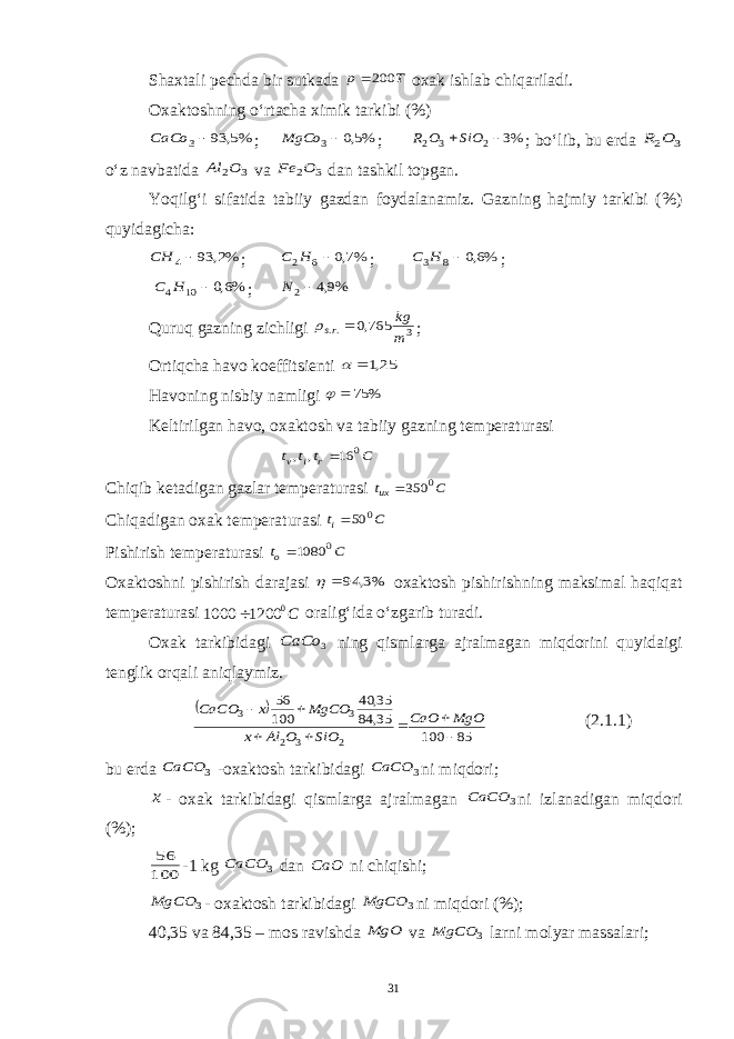 Shaxtali pechda bir sutkada T p 200  oxak ishlab chiqariladi. Oxaktoshning o‘rtacha ximik tarkibi (%) %5, 93 3 CaCo ; %5,0 3 MgCo ; %3 2 3 2  SiO O R ; bo‘lib, bu erda 3 2O R o‘z navbatida 3 2O Al va 3 2O Fe dan tashkil topgan. Yoqilg‘i sifatida tabiiy gazdan foydalanamiz. Gazning hajmiy tarkibi (%) quyidagicha: %2, 93 4 CH ; %7,0 6 2  H C ; %6,0 8 3  H C ; %6,0 10 4  H C ; %9,4 2 N Quruq gazning zichligi 3 .. 765,0 m kg rs   ; Ortiqcha havo koeffitsienti 25,1  Havoning nisbiy namligi % 75  Keltirilgan havo, oxaktosh va tabiiy gazning temperaturasi C t t t r i v 0 16 , ,  Chiqib ketadigan gazlar temperaturasi C tux 0 350 Chiqadigan oxak temperaturasi C ti 0 50 Pishirish temperaturasi C to 0 1080 Oxaktoshni pishirish darajasi %3, 94   oxaktosh pishirishning maksimal haqiqat temperaturasi С0 1200 1000  oralig‘ida o‘zgarib turadi. Oxak tarkibidagi 3 СаСo ning qismlarga ajralmagan miqdorini quyidaigi tenglik orqali aniqlaymiz.   85 100 35, 84 35, 40 100 56 2 3 2 3 3        MgO CaO SiO O Al x MgCO x CaCO (2.1.1) bu erda 3 CaCO -oxaktosh tarkibidagi 3 CaCO ni miqdori; x - oxak tarkibidagi qismlarga ajralmagan 3 CaCO ni izlanadigan miqdori (%); 100 56 -1 kg 3 CaCO dan CaO ni chiqishi; 3 MgCO - oxaktosh tarkibidagi 3 MgCO ni miqdori (%); 40,35 va 84,35 – mos ravishda MgO va 3 MgCO larni molyar massalari; 31 